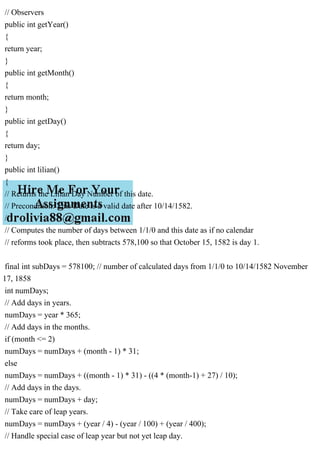 // Observers
public int getYear()
{
return year;
}
public int getMonth()
{
return month;
}
public int getDay()
{
return day;
}
public int lilian()
{
// Returns the Lilian Day Number of this date.
// Precondition: This Date is a valid date after 10/14/1582.
//
// Computes the number of days between 1/1/0 and this date as if no calendar
// reforms took place, then subtracts 578,100 so that October 15, 1582 is day 1.
final int subDays = 578100; // number of calculated days from 1/1/0 to 10/14/1582 November
17, 1858
int numDays;
// Add days in years.
numDays = year * 365;
// Add days in the months.
if (month <= 2)
numDays = numDays + (month - 1) * 31;
else
numDays = numDays + ((month - 1) * 31) - ((4 * (month-1) + 27) / 10);
// Add days in the days.
numDays = numDays + day;
// Take care of leap years.
numDays = numDays + (year / 4) - (year / 100) + (year / 400);
// Handle special case of leap year but not yet leap day.
 