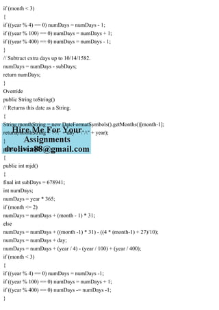 if (month < 3)
{
if ((year % 4) == 0) numDays = numDays - 1;
if ((year % 100) == 0) numDays = numDays + 1;
if ((year % 400) == 0) numDays = numDays - 1;
}
// Subtract extra days up to 10/14/1582.
numDays = numDays - subDays;
return numDays;
}
Override
public String toString()
// Returns this date as a String.
{
String monthString = new DateFormatSymbols().getMonths()[month-1];
return(monthString + "/" + day + "/" + year);
}
public class mjd
{
public int mjd()
{
final int subDays = 678941;
int numDays;
numDays = year * 365;
if (month <= 2)
numDays = numDays + (month - 1) * 31;
else
numDays = numDays + ((month -1) * 31) - ((4 * (month-1) + 27)/10);
numDays = numDays + day;
numDays = numDays + (year / 4) - (year / 100) + (year / 400);
if (month < 3)
{
if ((year % 4) == 0) numDays = numDays -1;
if ((year % 100) == 0) numDays = numDays + 1;
if ((year % 400) == 0) numDays -= numDays -1;
}
 