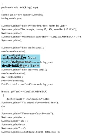{
public static void main(String[] args)
{
Scanner conIn = new Scanner(System.in);
int day, month, year;
System.out.println("Enter two 'modern' dates: month day year");
System.out.println("For example, January 12, 1954, would be: 1 12 1954");
System.out.println();
System.out.println("Modern dates occur after " + DateClass.MINYEAR + ".");
System.out.println();
System.out.println("Enter the first date:");
month = conIn.nextInt();
day = conIn.nextInt();
year = conIn.nextInt();
DateClass date1 = new DateClass(month, day, year);
System.out.println("Enter the second date:");
month = conIn.nextInt();
day = conIn.nextInt();
year = conIn.nextInt();
DateClass date2 = new DateClass(month, day, year);
if ((date1.getYear() <= DateClass.MINYEAR)
||
(date2.getYear() <= DateClass.MINYEAR))
System.out.println("You entered a 'pre-modern' date.");
else
{
System.out.println("The number of days between");
System.out.print(date1);
System.out.print(" and ");
System.out.print(date2);
System.out.print(" is ");
System.out.println(Math.abs(date1.lilian() - date2.lilian()));
 