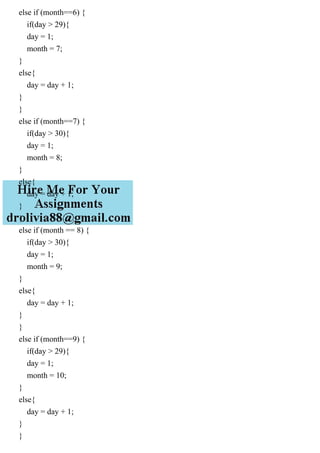 else if (month==6) {
if(day > 29){
day = 1;
month = 7;
}
else{
day = day + 1;
}
}
else if (month==7) {
if(day > 30){
day = 1;
month = 8;
}
else{
day = day + 1;
}
}
else if (month == 8) {
if(day > 30){
day = 1;
month = 9;
}
else{
day = day + 1;
}
}
else if (month==9) {
if(day > 29){
day = 1;
month = 10;
}
else{
day = day + 1;
}
}
 