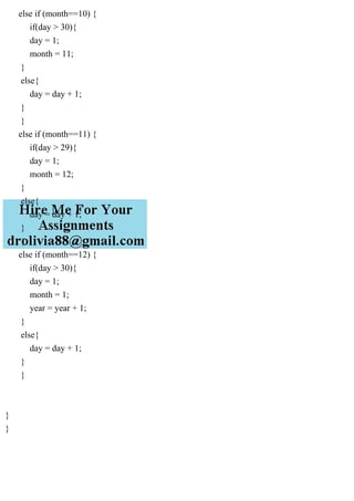 else if (month==10) {
if(day > 30){
day = 1;
month = 11;
}
else{
day = day + 1;
}
}
else if (month==11) {
if(day > 29){
day = 1;
month = 12;
}
else{
day = day + 1;
}
}
else if (month==12) {
if(day > 30){
day = 1;
month = 1;
year = year + 1;
}
else{
day = day + 1;
}
}
}
}
 