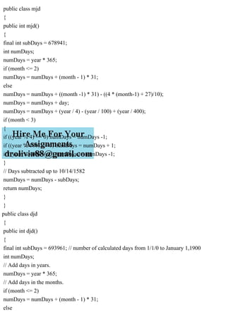 public class mjd
{
public int mjd()
{
final int subDays = 678941;
int numDays;
numDays = year * 365;
if (month <= 2)
numDays = numDays + (month - 1) * 31;
else
numDays = numDays + ((month -1) * 31) - ((4 * (month-1) + 27)/10);
numDays = numDays + day;
numDays = numDays + (year / 4) - (year / 100) + (year / 400);
if (month < 3)
{
if ((year % 4) == 0) numDays = numDays -1;
if ((year % 100) == 0) numDays = numDays + 1;
if ((year % 400) == 0) numDays -= numDays -1;
}
// Days subtracted up to 10/14/1582
numDays = numDays - subDays;
return numDays;
}
}
public class djd
{
public int djd()
{
final int subDays = 693961; // number of calculated days from 1/1/0 to January 1,1900
int numDays;
// Add days in years.
numDays = year * 365;
// Add days in the months.
if (month <= 2)
numDays = numDays + (month - 1) * 31;
else
 
