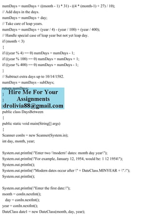 numDays = numDays + ((month - 1) * 31) - ((4 * (month-1) + 27) / 10);
// Add days in the days.
numDays = numDays + day;
// Take care of leap years.
numDays = numDays + (year / 4) - (year / 100) + (year / 400);
// Handle special case of leap year but not yet leap day.
if (month < 3)
{
if ((year % 4) == 0) numDays = numDays - 1;
if ((year % 100) == 0) numDays = numDays + 1;
if ((year % 400) == 0) numDays = numDays - 1;
}
// Subtract extra days up to 10/14/1582.
numDays = numDays - subDays;
return numDays;
}
}
}
public class DaysBetween
{
public static void main(String[] args)
{
Scanner conIn = new Scanner(System.in);
int day, month, year;
System.out.println("Enter two 'modern' dates: month day year");
System.out.println("For example, January 12, 1954, would be: 1 12 1954");
System.out.println();
System.out.println("Modern dates occur after " + DateClass.MINYEAR + ".");
System.out.println();
System.out.println("Enter the first date:");
month = conIn.nextInt();
day = conIn.nextInt();
year = conIn.nextInt();
DateClass date1 = new DateClass(month, day, year);
 