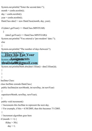 System.out.println("Enter the second date:");
month = conIn.nextInt();
day = conIn.nextInt();
year = conIn.nextInt();
DateClass date2 = new DateClass(month, day, year);
if ((date1.getYear() <= DateClass.MINYEAR)
||
(date2.getYear() <= DateClass.MINYEAR))
System.out.println("You entered a 'pre-modern' date.");
else
{
System.out.println("The number of days between");
System.out.print(date1);
System.out.print(" and ");
System.out.print(date2);
System.out.print(" is ");
System.out.println(Math.abs(date1.lilian() - date2.lilian()));
}
}
}
IncDate Class:
class IncDate extends DateClass{
public IncDate(int newMonth, int newDay, int newYear)
{
super(newMonth, newDay, newYear);
}
public void increment()
// Increments this IncDate to represent the next day.
// For example, if this = 6/30/2005, then this becomes 7/1/2005.
{
// Increment algorithm goes here
if (month == 1) {
if(day > 30){
day = 1;
 