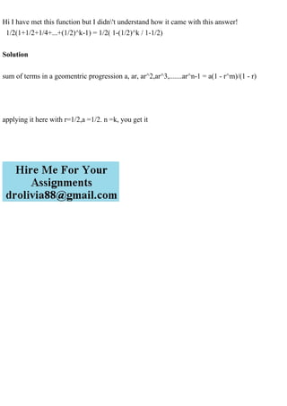 Hi I have met this function but I didn't understand how it came with this answer!
1/2(1+1/2+1/4+...+(1/2)^k-1) = 1/2( 1-(1/2)^k / 1-1/2)
Solution
sum of terms in a geomentric progression a, ar, ar^2,ar^3,.......ar^n-1 = a(1 - r^m)/(1 - r)
applying it here with r=1/2,a =1/2. n =k, you get it
 