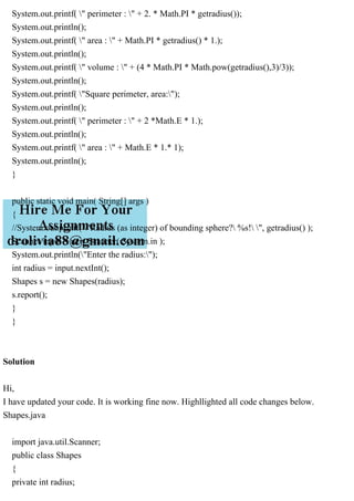 System.out.printf( " perimeter : " + 2. * Math.PI * getradius());
System.out.println();
System.out.printf( " area : " + Math.PI * getradius() * 1.);
System.out.println();
System.out.printf( " volume : " + (4 * Math.PI * Math.pow(getradius(),3)/3));
System.out.println();
System.out.printf( "Square perimeter, area:");
System.out.println();
System.out.printf( " perimeter : " + 2 *Math.E * 1.);
System.out.println();
System.out.printf( " area : " + Math.E * 1.* 1);
System.out.println();
}
public static void main( String[] args )
{
//System.out.printf( "Radius (as integer) of bounding sphere? %s! ", getradius() );
Scanner input = new Scanner( System.in );
System.out.println("Enter the radius:");
int radius = input.nextInt();
Shapes s = new Shapes(radius);
s.report();
}
}
Solution
Hi,
I have updated your code. It is working fine now. Highllighted all code changes below.
Shapes.java
import java.util.Scanner;
public class Shapes
{
private int radius;
 