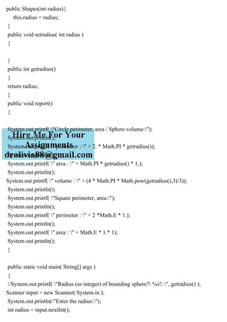 public Shapes(int radius){
this.radius = radius;
}
public void setradius( int radius )
{
}
public int getradius()
{
return radius;
}
public void report()
{
System.out.printf( "Circle perimeter, area / Sphere volume:");
System.out.println();
System.out.printf( " perimeter : " + 2. * Math.PI * getradius());
System.out.println();
System.out.printf( " area : " + Math.PI * getradius() * 1.);
System.out.println();
System.out.printf( " volume : " + (4 * Math.PI * Math.pow(getradius(),3)/3));
System.out.println();
System.out.printf( "Square perimeter, area:");
System.out.println();
System.out.printf( " perimeter : " + 2 *Math.E * 1.);
System.out.println();
System.out.printf( " area : " + Math.E * 1.* 1);
System.out.println();
}
public static void main( String[] args )
{
//System.out.printf( "Radius (as integer) of bounding sphere? %s! ", getradius() );
Scanner input = new Scanner( System.in );
System.out.println("Enter the radius:");
int radius = input.nextInt();
 