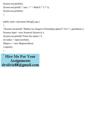 System.out.println();
System.out.printf( " area : " + Math.E * 1.* 1);
System.out.println();
}
public static void main( String[] args )
{
//System.out.printf( "Radius (as integer) of bounding sphere? %s! ", getradius() );
Scanner input = new Scanner( System.in );
System.out.println("Enter the radius:");
int radius = input.nextInt();
Shapes s = new Shapes(radius);
s.report();
}
}
 