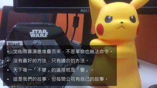 • 文化需靠演進堆疊而來，不是革命也無法命令。
• 沒有最好的方法，只有適合的方法。
• 天下唯一「不變」的道理就是「變」。
• 這是我們的故事，但每間公司有自己的故事。
 