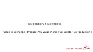 Value in Exchange（Produce) V.S Value in Use（Co-Create、Co-Production）
商品主導邏輯 V.S 服務主導邏輯
 