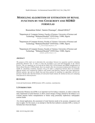 Health Informatics - An International Journal (HIIJ) Vol.2, No.2, May 2013
DOI: 10.5121/hiij.2013.2201 1
MODELING ALGORITHM OF ESTIMATION OF RENAL
FUNCTION BY THE COCKCROFT AND MDRD
FORMULAS
Boumediene Selma1
, Samira Chouraqui2
, Ahmed GHALI3
1
Department of Computer Science, Faculty of Science. University of Science and
Technology "Mohamed Boudiaf" USTO Oran. 31000, Algeria
selma.boumediene@yahoo.fr
2
Department of Computer Science, Faculty of Science. University of Science and
Technology "Mohamed Boudiaf" USTO Oran. 31000, Algeria
s_chouraqui@yahoo.fr
2
Department of Computer Science, Faculty of Science. University of Science and
Technology "Mohamed Boudiaf" USTO Oran. 31000, Algeria
ahmed.gh@hotmail.fr
ABSTRACT
The purpose of this study was to determine the concordance between two equations used for estimating
glomerular filtration rate, in order to verify the possibility to be used interchangeably in the clinical
practice. The two equations are of Cockcroft & Gault (CG) (1976) formula and MDRD (modification of
Diet in Renal Disease) (1999) formula, these two models allow the assessment of glomerular filtration rate
(GFR) by calculating creatinine clearance (CLCR).To make a comparison between these two formulas
different models were examined for Subjects with normal renal function, Patients with renal impairment,
Diabetic patients, Age and sex, finally lean and obese patients by modeling two algorithms with the two
functions. Results show that the formula of Cockcroft & Gault remains the method of choice for estimating
renal function in clinical practice.
KEYWORDS
Cockcroft-Gault formula, MDRD formula, GFR, creatinine, renal function.
1. INTRODUCTION
Glomerular filtration rate (GFR) is an important tool for kidney evaluation, in order to detect the
early impairment of renal function, to allow correct dosage of drugs cleared by the kidneys or to
evaluate patients before transplantation or before using potentially nephrotoxic radiographic
contrast media
.For clinical application, the assessment of renal function needs to be accurate, inexpensive and
easy to apply. For this reason, in an attempt to find the best method to calculate GFR, a variety of
formulas have been developed.
 