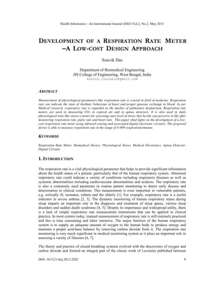 Health Informatics - An International Journal (HIIJ) Vol.2, No.2, May 2013
DOI: 10.5121/hiij.2013.2202 9
DEVELOPMENT OF A RESPIRATION RATE METER
–A LOW-COST DESIGN APPROACH
Souvik Das
Department of Biomedical Engineering
JIS College of Engineering, West Bengal, India
souvik.journals@gmail.com
ABSTRACT
Measurement of physiological parameters like respiration rate is crucial in field of medicine. Respiration
rate can indicate the state of rhythmic behaviour of heart and proper gaseous exchange in blood. As per
Medical research, respiratory rate is regarded as the marker of pulmonary dysfunction. Respiration rate
meters are used in measuring CO2 in expired air and in apnea detectors. It is also used in daily
physiological tests like stress-o-meter for assessing ones level of stress that he/she can perceive in life after
monitoring respiration rate, pulse rate and heart rate. This paper shed lights on the development of a low-
cost respiration rate meter using infrared sensing and associated digital electronic circuitry. The proposed
device is able to measure respiration rate in the range of 0-999 respirations/minute.
KEYWORDS
Respiration Rate Meter, Biomedical Device, Physiological Stress, Medical Electronics, Apnea Detector,
Digital Circuits
1. INTRODUCTION
The respiration rate is a vital physiological parameter that helps to provide significant information
about the health status of a patient, particularly that of the human respiratory system. Abnormal
respiratory rate could indicate a variety of conditions including respiratory diseases as well as
systemic abnormalities including cardiovascular abnormalities and acidosis. The respiratory rate
is also a commonly used parameter in routine patient monitoring to detect early disease and
deterioration in clinical conditions. This measurement is even important in vulnerable patients,
e.g. critically ill, neonates, infants and the elderly [1]. For example, respiratory rate is a useful
indicator in severe asthma [2, 3]. The dynamic monitoring of human respiratory status during
sleep imparts an important role in the diagnosis and treatment of sleep apnea, various sleep
disorders and sudden death syndrome [4, 5]. Despite its importance and widespread utility, there
is a lack of simple respiratory rate measurement instruments that can be applied in clinical
practice. In most centers today, manual measurement of respiratory rate is still routinely practiced
and this is time consuming and labor intensive. The major function of the human respiratory
system is to supply an adequate amount of oxygen to the human body to produce energy and
maintain a proper acid-base balance by removing carbon dioxide from it. The respiration rate
monitoring is very much significant in medical monitoring system as it plays an important role in
assessing a variety of illnesses [6, 7].
The theory and practice of closed breathing systems evolved with the discoveries of oxygen and
carbon dioxide and formed an integral part of the classic work of Lavoisier published between
 