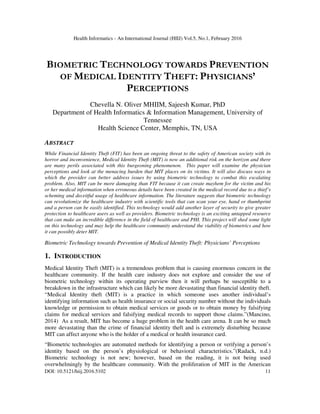Health Informatics - An International Journal (HIIJ) Vol.5, No.1, February 2016
DOI: 10.5121/hiij.2016.5102 11
BIOMETRIC TECHNOLOGY TOWARDS PREVENTION
OF MEDICAL IDENTITY THEFT: PHYSICIANS’
PERCEPTIONS
Chevella N. Oliver MHIIM, Sajeesh Kumar, PhD
Department of Health Informatics & Information Management, University of
Tennessee
Health Science Center, Memphis, TN, USA
ABSTRACT
While Financial Identity Theft (FIT) has been an ongoing threat to the safety of American society with its
horror and inconvenience, Medical Identity Theft (MIT) is now an additional risk on the horizon and there
are many perils associated with this burgeoning phenomenon. This paper will examine the physician
perceptions and look at the menacing burden that MIT places on its victims. It will also discuss ways in
which the provider can better address issues by using biometric technology to combat this escalating
problem. Also, MIT can be more damaging than FIT because it can create mayhem for the victim and his
or her medical information when erroneous details have been created in the medical record due to a thief’s
scheming and deceitful usage of healthcare information. The literature suggests that biometric technology
can revolutionize the healthcare industry with scientific tools that can scan your eye, hand or thumbprint
and a person can be easily identified. This technology would add another layer of security to give greater
protection to healthcare users as well as providers. Biometric technology is an exciting untapped resource
that can make an incredible difference in the field of healthcare and PHI. This project will shed some light
on this technology and may help the healthcare community understand the viability of biometrics and how
it can possibly deter MIT.
Biometric Technology towards Prevention of Medical Identity Theft: Physicians’ Perceptions
1. INTRODUCTION
Medical Identity Theft (MIT) is a tremendous problem that is causing enormous concern in the
healthcare community. If the health care industry does not explore and consider the use of
biometric technology within its operating purview then it will perhaps be susceptible to a
breakdown in the infrastructure which can likely be more devastating than financial identity theft.
“Medical Identity theft (MIT) is a practice in which someone uses another individual’s
identifying information such as health insurance or social security number without the individuals
knowledge or permission to obtain medical services or goods or to obtain money by falsifying
claims for medical services and falsifying medical records to support those claims.”(Mancino,
2014) As a result, MIT has become a huge problem in the health care arena. It can be so much
more devastating than the crime of financial identity theft and is extremely disturbing because
MIT can affect anyone who is the holder of a medical or health insurance card.
“Biometric technologies are automated methods for identifying a person or verifying a person’s
identity based on the person’s physiological or behavioral characteristics.”(Radack, n.d.)
Biometric technology is not new; however, based on the reading, it is not being used
overwhelmingly by the healthcare community. With the proliferation of MIT in the American
 