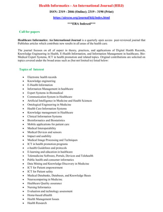 Health Informatics - An International Journal (HIIJ)
ISSN: 2319 - 2046 (Online); 2319 - 3190 (Print)
https://airccse.org/journal/hiij/index.html
***ERA Indexed***
Call for papers
Healthcare Informatics: An International Journal is a quarterly open access peer-reviewed journal that
Publishes articles which contribute new results in all areas of the health care.
The journal focuses on all of aspect in theory, practices, and applications of Digital Health Records,
Knowledge Engineering in Health, E-Health Information, and Information Management in healthcare, Bio-
Medical Expert Systems, ICT in health promotion and related topics. Original contributions are solicited on
topics covered under the broad areas such as (but not limited to) listed below:
Topics of Interest
 Electronic health records
 Knowledge engineering
 E-Health Information
 Information Management in healthcare
 Expert Systems in Biomedical
 Communication System in Healthcare
 Artificial Intelligence in Medicine and Health Sciences
 Ontological Engineering in Medicine
 Health Care Information Systems
 Knowledge management in Healthcare
 Clinical Information Systems
 Bioinformatics and Biostatistics
 Mobile applications for patient care
 Medical Interoperability
 Medical Devices and sensors
 Impact and usability
 Medical Image Processing and Techniques
 ICT in health promotion programs
 e-health Guidelines and protocols
 E-learning and education in healthcare
 Telemedicine Software, Portals, Devices and Telehealth
 Public health and consumer informatics
 Data Mining and Knowledge Discovery in Medicine
 ICT for Patient empowerment
 ICT for Patient safety
 Medical Databanks, Databases, and Knowledge Bases
 Neurocomputing in Medicine.
 Healthcare Quality assurance
 Nursing Informatics
 Evaluation and technology assessment
 Home-based eHealth
 Health Management Issues
 Health Research
 
