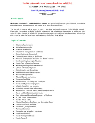Health Informatics - An International Journal (HIIJ)
ISSN: 2319 - 2046 (Online); 2319 - 3190 (Print)
http://airccse.org/journal/hiij/index.html
***ERA Indexed***
Call for papers
Healthcare Informatics: An International Journal is a quarterly open access peer-reviewed journal that
Publishes articles which contribute new results in all areas of the health care.
The journal focuses on all of aspect in theory, practices, and applications of Digital Health Records,
Knowledge Engineering in Health, E-Health Information, and Information Management in healthcare, Bio-
Medical Expert Systems, ICT in health promotion and related topics. Original contributions are solicited on
topics covered under the broad areas such as (but not limited to) listed below:
Topics of Interest
 Electronic health records
 Knowledge engineering
 E-Health Information
 Information Management in healthcare
 Expert Systems in Biomedical
 Communication System in Healthcare
 Artificial Intelligence in Medicine and Health Sciences
 Ontological Engineering in Medicine
 Health Care Information Systems
 Knowledge management in Healthcare
 Clinical Information Systems
 Bioinformatics and Biostatistics
 Mobile applications for patient care
 Medical Interoperability
 Medical Devices and sensors
 Impact and usability
 Medical Image Processing and Techniques
 ICT in health promotion programs
 e-health Guidelines and protocols
 E-learning and education in healthcare
 Telemedicine Software, Portals, Devices and Telehealth
 Public health and consumer informatics
 Data Mining and Knowledge Discovery in Medicine
 ICT for Patient empowerment
 ICT for Patient safety
 Medical Databanks, Databases, and Knowledge Bases
 Neurocomputing in Medicine.
 Healthcare Quality assurance
 Nursing Informatics
 Evaluation and technology assessment
 Home-based eHealth
 Health Management Issues
 Health Research
 