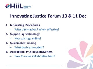 Innovating Justice Forum 10 & 11 Dec
1. Innovating Procedures
– What alternatives? When effective?
2. Supporting Technology
– How can it go online?
3. Sustainable Funding
– What business models?
4. Accountability & Responsiveness
– How to serve stakeholders best?

 