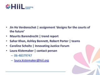 • Jin Ho Verdonschot | assignment ‘designs for the courts of
the future’
• Maurits Barendrecht | trend report
• Sahar Khan, Ashley Bennett, Robert Porter | teams
• Caroline Scholtz | Innovating Justice Forum
• Laura Kistemaker | contact person
– 06-48379747
– laura.kistemaker@hiil.org

 