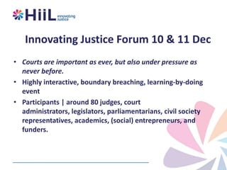 Innovating Justice Forum 10 & 11 Dec
• Courts are important as ever, but also under pressure as
never before.
• Highly interactive, boundary breaching, learning-by-doing
event
• Participants | around 80 judges, court
administrators, legislators, parliamentarians, civil society
representatives, academics, (social) entrepreneurs, and
funders.

 