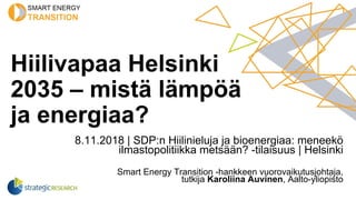 Hiilivapaa Helsinki
2035 – mistä lämpöä
ja energiaa?
8.11.2018 | SDP:n Hiilinieluja ja bioenergiaa: meneekö
ilmastopolitiikka metsään? -tilaisuus | Helsinki
Smart Energy Transition -hankkeen vuorovaikutusjohtaja,
tutkija Karoliina Auvinen, Aalto-yliopisto
 