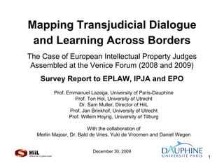 Mapping Transjudicial Dialogue
 and Learning Across Borders
The Case of European Intellectual Property Judges
 Assembled at the Venice Forum (2008 and 2009)
   Survey Report to EPLAW, IPJA and EPO
         Prof. Emmanuel Lazega, University of Paris-Dauphine
                  Prof. Ton Hol, University of Utrecht
                     Dr. Sam Muller, Director of HiiL
                Prof. Jan Brinkhof, University of Utrecht
                Prof. Willem Hoyng, University of Tilburg

                         With the collaboration of
  Merlin Majoor, Dr. Bald de Vries, Yuki de Vroomen and Daniel Wegen


                          December 30, 2009
                                                                       1
 