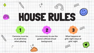 HOUSE RULES
Cameras must be
on at all times
when playing
It is necessary to use the
game's official virtual
background
What happens at
girls' night stays at
girls' night
1 2 3
 