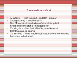Tuntumad kunstnikud


    Ai Weiwei – Hiina kunstnik, skulptor, kuraator

    Zhong Acheng – maalikunstnik

    Sha Menghai – Hiina kalligraafiakunstnik, pitsati
    nikerdamise meister ja kunstiteoreetik

    Xu Xingzhi – Hiina filmirežissöör, maalikunstnik,
    teatrilavastaja ja kirjanik

    Xu Beihong – Hiina maalikunstnik (tuntud on tema maalid
    hobustest ja lindudest)
 