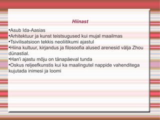 Hiinast

 Asub Ida-Aasias

 Arhitektuur ja kunst teistsugused kui mujal maailmas

 Tsivilisatsioon tekkis neoliitikumi ajastul

 Hiina kultuur, kirjandus ja filosoofia alused arenesid välja Zhou
dünastial.

 Han'i ajastu mõju on tänapäeval tunda

 Oskus reljeefkunstis kui ka maalingutel nappide vahenditega
kujutada inimesi ja loomi
 