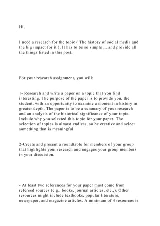 Hi,
I need a research for the topic ( The history of social media and
the big impact for it ), It has to be so simple ... and provide all
the things listed in this post.
For your research assignment, you will:
1- Research and write a paper on a topic that you find
interesting. The purpose of the paper is to provide you, the
student, with an opportunity to examine a moment in history in
greater depth. The paper is to be a summary of your research
and an analysis of the historical significance of your topic.
Include why you selected this topic for your paper. The
selection of topics is almost endless, so be creative and select
something that is meaningful.
2-Create and present a roundtable for members of your group
that highlights your research and engages your group members
in your discussion.
- At least two references for your paper must come from
refereed sources (e.g., books, journal articles, etc.,). Other
resources might include textbooks, popular literature,
newspaper, and magazine articles. A minimum of 4 resources is
 