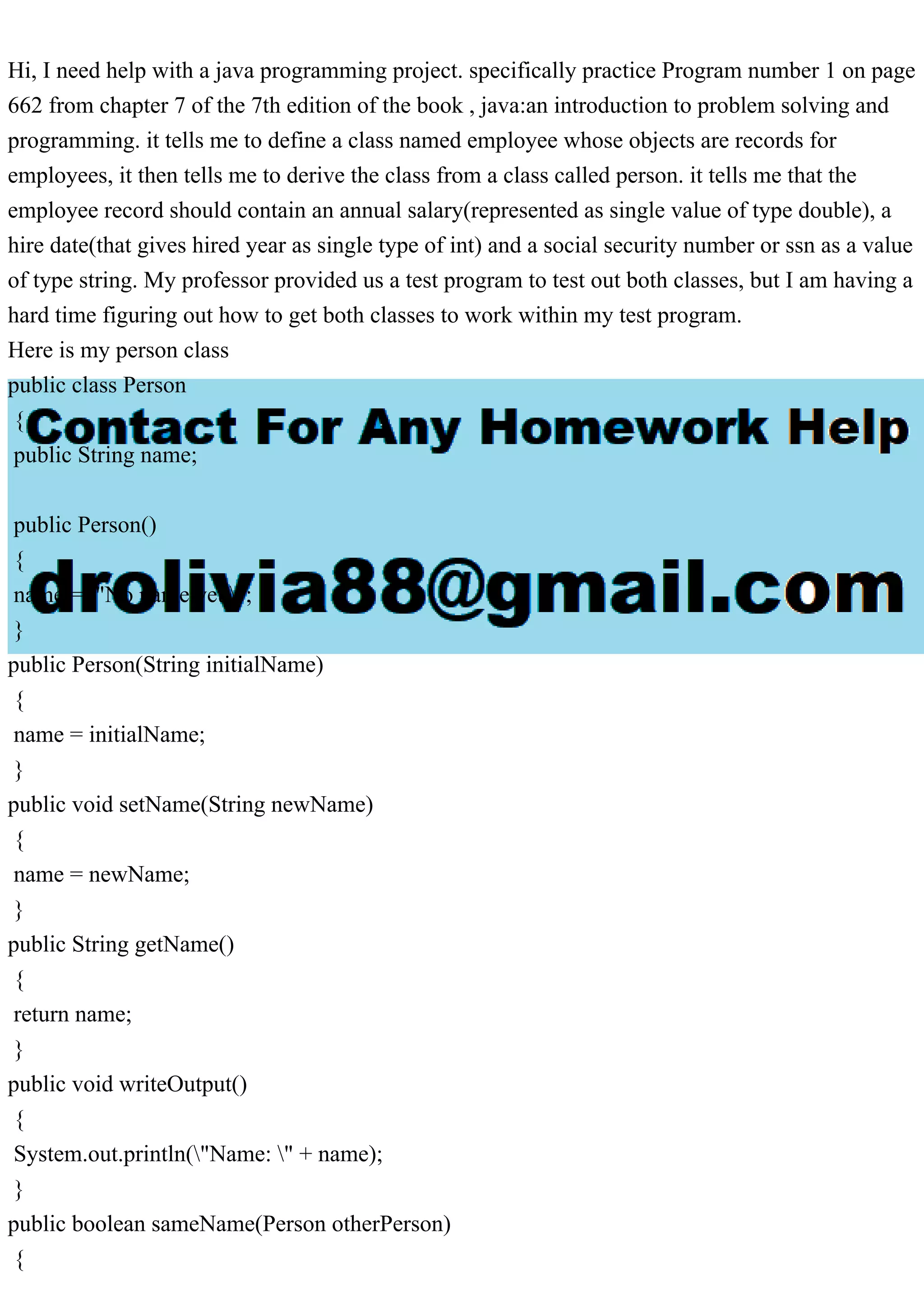 Hi, I need help with a java programming project. specifically practice Program number 1 on page
662 from chapter 7 of the 7th edition of the book , java:an introduction to problem solving and
programming. it tells me to define a class named employee whose objects are records for
employees, it then tells me to derive the class from a class called person. it tells me that the
employee record should contain an annual salary(represented as single value of type double), a
hire date(that gives hired year as single type of int) and a social security number or ssn as a value
of type string. My professor provided us a test program to test out both classes, but I am having a
hard time figuring out how to get both classes to work within my test program.
Here is my person class
public class Person
{
public String name;
public Person()
{
name = "No name yet.";
}
public Person(String initialName)
{
name = initialName;
}
public void setName(String newName)
{
name = newName;
}
public String getName()
{
return name;
}
public void writeOutput()
{
System.out.println("Name: " + name);
}
public boolean sameName(Person otherPerson)
{
 