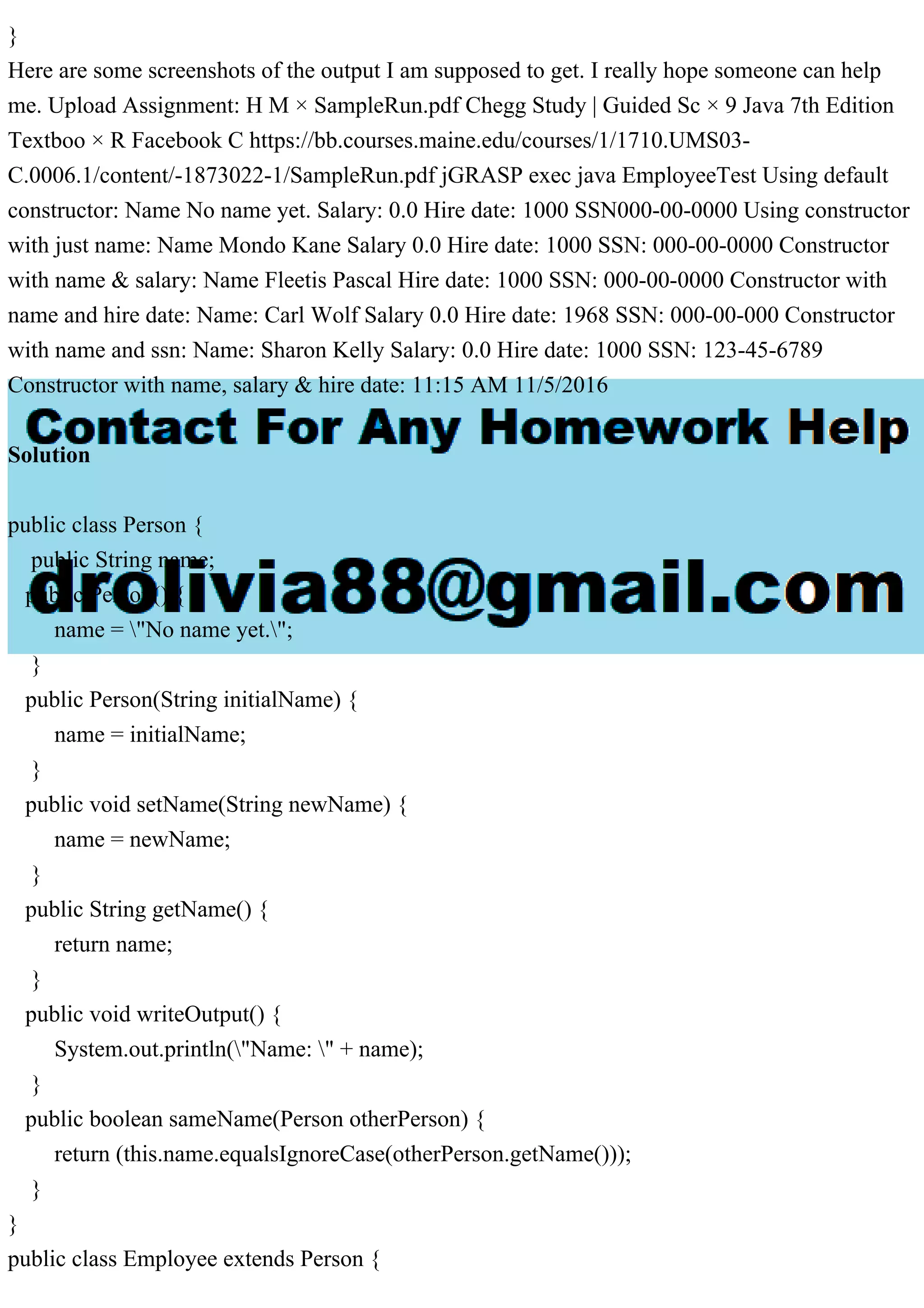 }
Here are some screenshots of the output I am supposed to get. I really hope someone can help
me. Upload Assignment: H M × SampleRun.pdf Chegg Study | Guided Sc × 9 Java 7th Edition
Textboo × R Facebook C https://bb.courses.maine.edu/courses/1/1710.UMS03-
C.0006.1/content/-1873022-1/SampleRun.pdf jGRASP exec java EmployeeTest Using default
constructor: Name No name yet. Salary: 0.0 Hire date: 1000 SSN000-00-0000 Using constructor
with just name: Name Mondo Kane Salary 0.0 Hire date: 1000 SSN: 000-00-0000 Constructor
with name & salary: Name Fleetis Pascal Hire date: 1000 SSN: 000-00-0000 Constructor with
name and hire date: Name: Carl Wolf Salary 0.0 Hire date: 1968 SSN: 000-00-000 Constructor
with name and ssn: Name: Sharon Kelly Salary: 0.0 Hire date: 1000 SSN: 123-45-6789
Constructor with name, salary & hire date: 11:15 AM 11/5/2016
Solution
public class Person {
public String name;
public Person() {
name = "No name yet.";
}
public Person(String initialName) {
name = initialName;
}
public void setName(String newName) {
name = newName;
}
public String getName() {
return name;
}
public void writeOutput() {
System.out.println("Name: " + name);
}
public boolean sameName(Person otherPerson) {
return (this.name.equalsIgnoreCase(otherPerson.getName()));
}
}
public class Employee extends Person {
 
