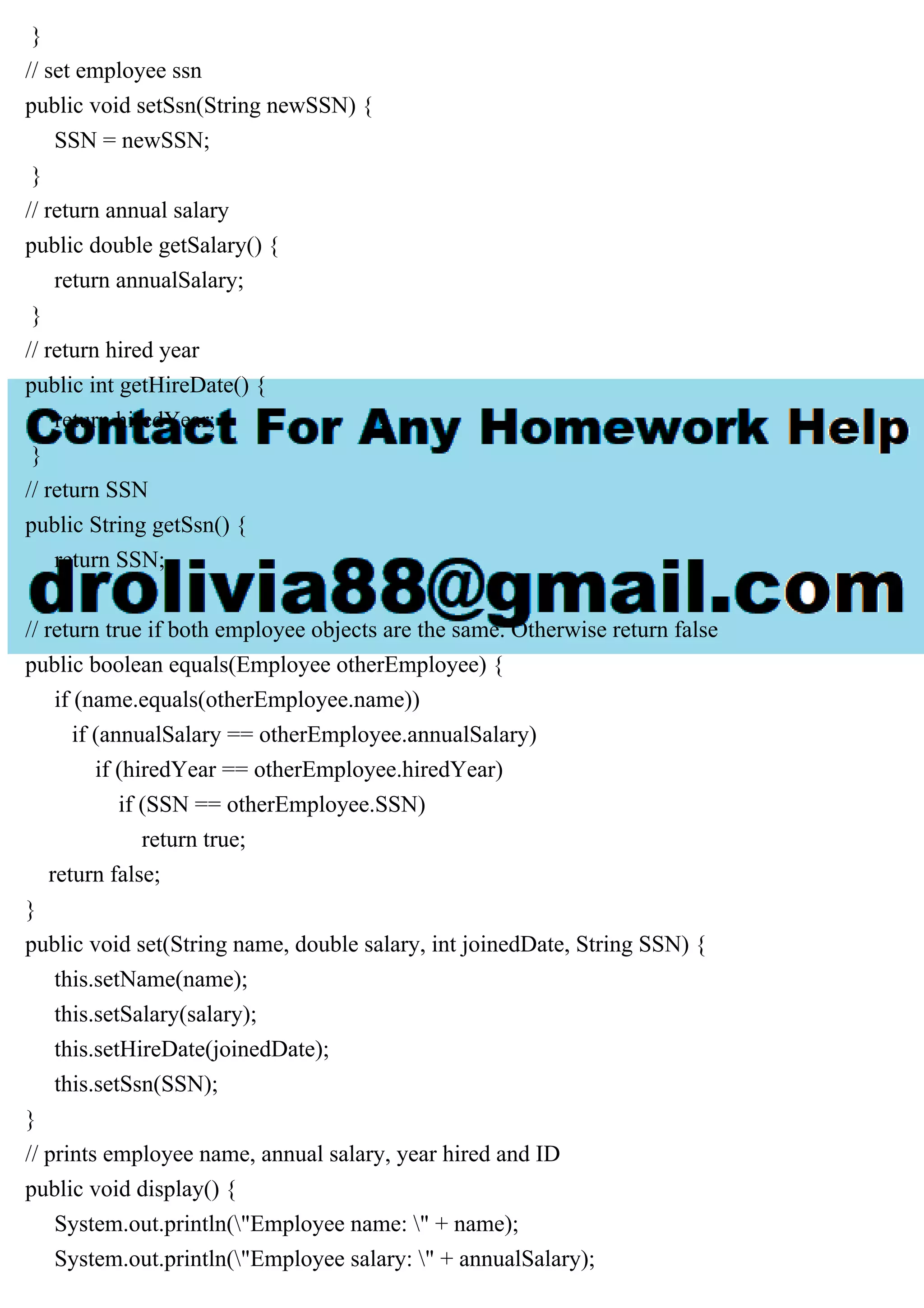 }
// set employee ssn
public void setSsn(String newSSN) {
SSN = newSSN;
}
// return annual salary
public double getSalary() {
return annualSalary;
}
// return hired year
public int getHireDate() {
return hiredYear;
}
// return SSN
public String getSsn() {
return SSN;
}
// return true if both employee objects are the same. Otherwise return false
public boolean equals(Employee otherEmployee) {
if (name.equals(otherEmployee.name))
if (annualSalary == otherEmployee.annualSalary)
if (hiredYear == otherEmployee.hiredYear)
if (SSN == otherEmployee.SSN)
return true;
return false;
}
public void set(String name, double salary, int joinedDate, String SSN) {
this.setName(name);
this.setSalary(salary);
this.setHireDate(joinedDate);
this.setSsn(SSN);
}
// prints employee name, annual salary, year hired and ID
public void display() {
System.out.println("Employee name: " + name);
System.out.println("Employee salary: " + annualSalary);
 