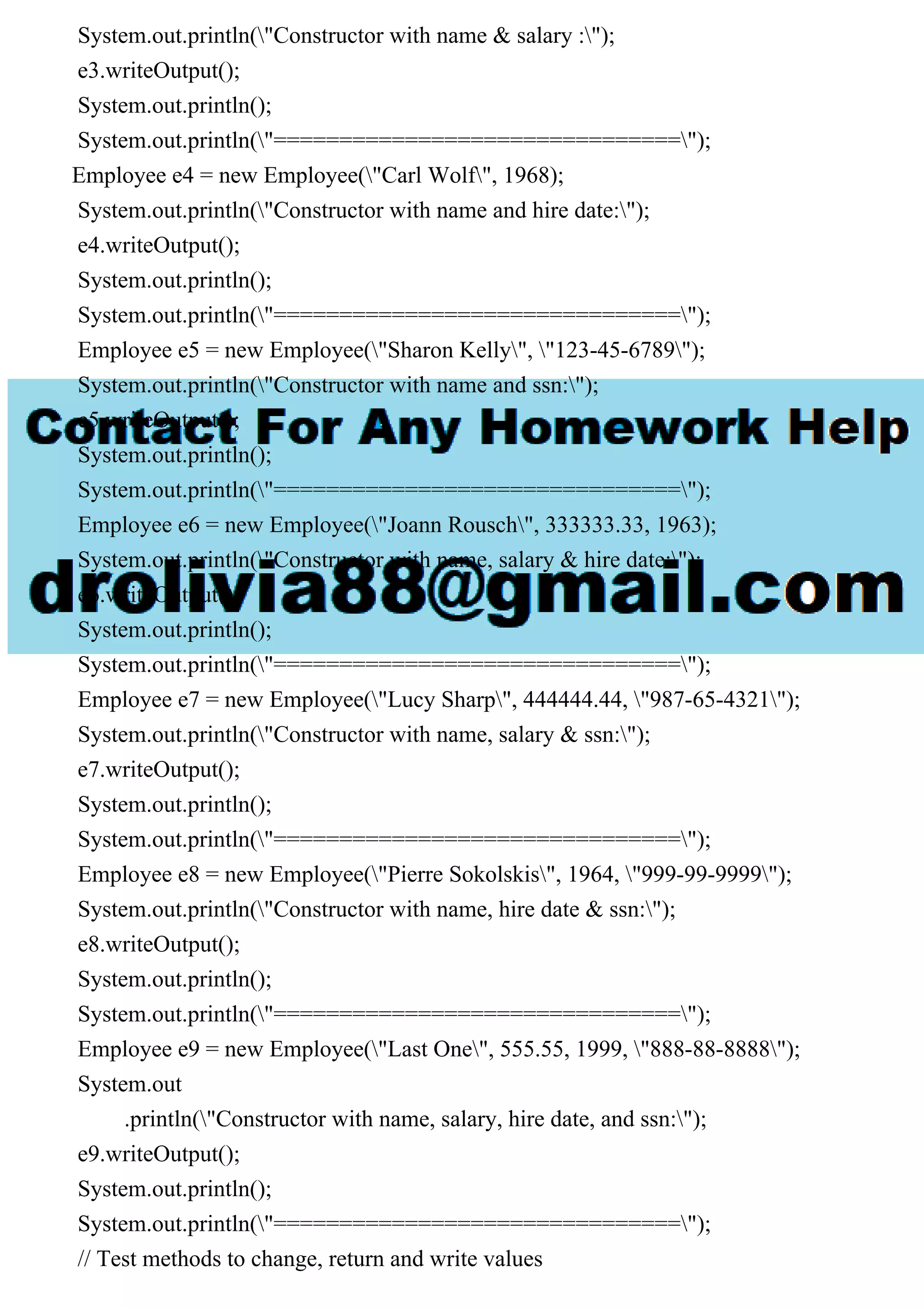 System.out.println("Constructor with name & salary :");
e3.writeOutput();
System.out.println();
System.out.println("===============================");
Employee e4 = new Employee("Carl Wolf", 1968);
System.out.println("Constructor with name and hire date:");
e4.writeOutput();
System.out.println();
System.out.println("===============================");
Employee e5 = new Employee("Sharon Kelly", "123-45-6789");
System.out.println("Constructor with name and ssn:");
e5.writeOutput();
System.out.println();
System.out.println("===============================");
Employee e6 = new Employee("Joann Rousch", 333333.33, 1963);
System.out.println("Constructor with name, salary & hire date:");
e6.writeOutput();
System.out.println();
System.out.println("===============================");
Employee e7 = new Employee("Lucy Sharp", 444444.44, "987-65-4321");
System.out.println("Constructor with name, salary & ssn:");
e7.writeOutput();
System.out.println();
System.out.println("===============================");
Employee e8 = new Employee("Pierre Sokolskis", 1964, "999-99-9999");
System.out.println("Constructor with name, hire date & ssn:");
e8.writeOutput();
System.out.println();
System.out.println("===============================");
Employee e9 = new Employee("Last One", 555.55, 1999, "888-88-8888");
System.out
.println("Constructor with name, salary, hire date, and ssn:");
e9.writeOutput();
System.out.println();
System.out.println("===============================");
// Test methods to change, return and write values
 