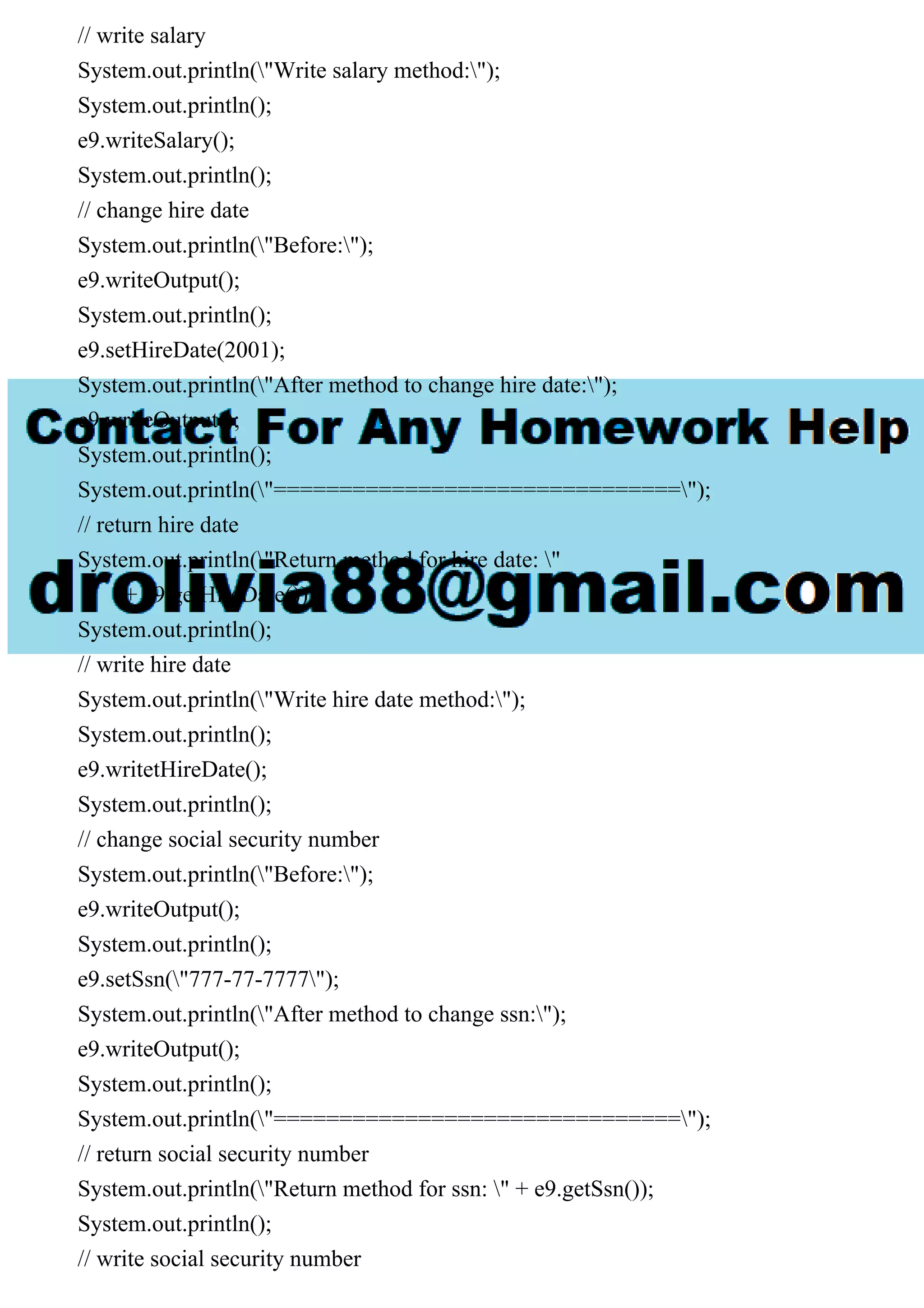 // write salary
System.out.println("Write salary method:");
System.out.println();
e9.writeSalary();
System.out.println();
// change hire date
System.out.println("Before:");
e9.writeOutput();
System.out.println();
e9.setHireDate(2001);
System.out.println("After method to change hire date:");
e9.writeOutput();
System.out.println();
System.out.println("===============================");
// return hire date
System.out.println("Return method for hire date: "
+ e9.getHireDate());
System.out.println();
// write hire date
System.out.println("Write hire date method:");
System.out.println();
e9.writetHireDate();
System.out.println();
// change social security number
System.out.println("Before:");
e9.writeOutput();
System.out.println();
e9.setSsn("777-77-7777");
System.out.println("After method to change ssn:");
e9.writeOutput();
System.out.println();
System.out.println("===============================");
// return social security number
System.out.println("Return method for ssn: " + e9.getSsn());
System.out.println();
// write social security number
 