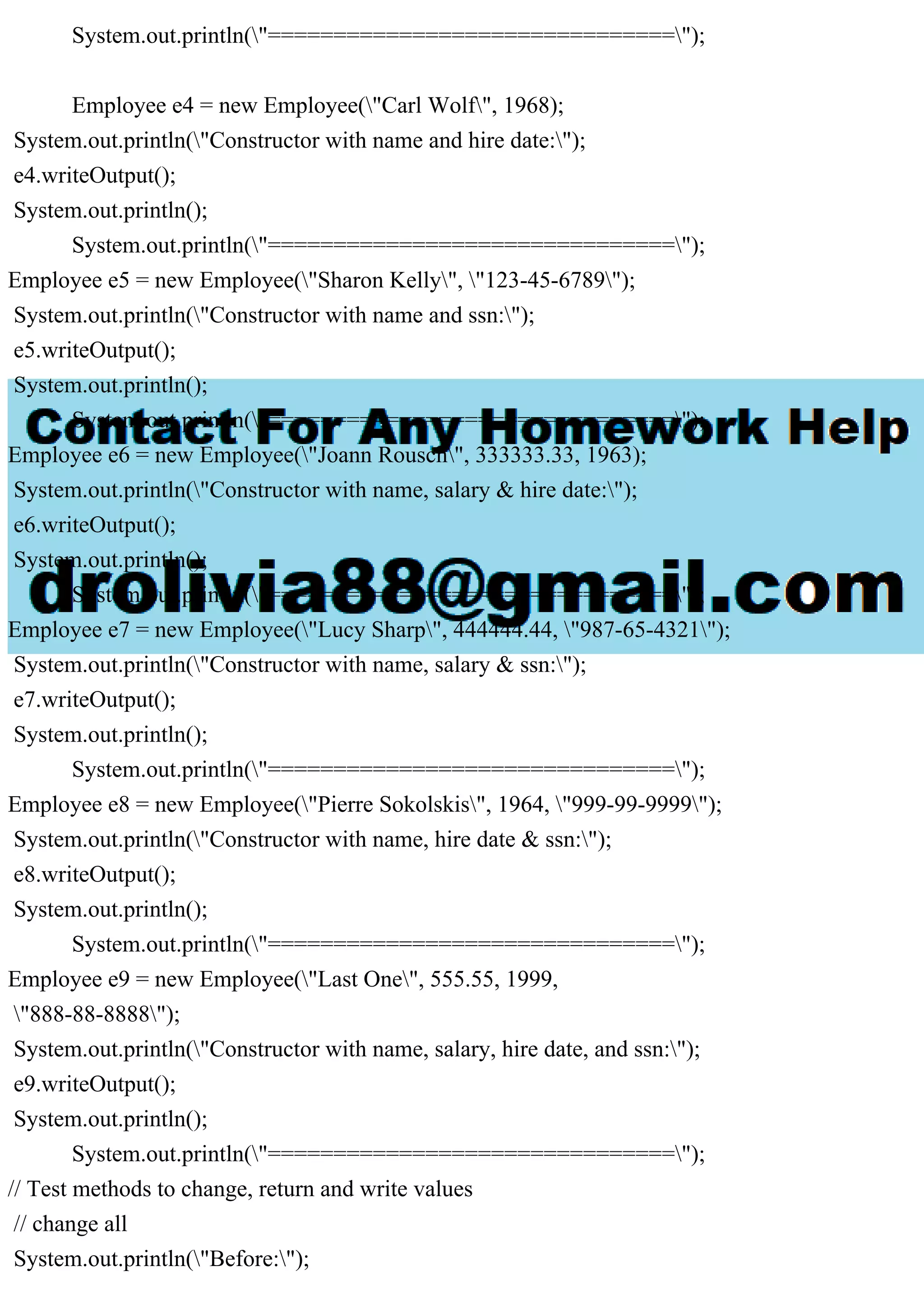 System.out.println("===============================");
Employee e4 = new Employee("Carl Wolf", 1968);
System.out.println("Constructor with name and hire date:");
e4.writeOutput();
System.out.println();
System.out.println("===============================");
Employee e5 = new Employee("Sharon Kelly", "123-45-6789");
System.out.println("Constructor with name and ssn:");
e5.writeOutput();
System.out.println();
System.out.println("===============================");
Employee e6 = new Employee("Joann Rousch", 333333.33, 1963);
System.out.println("Constructor with name, salary & hire date:");
e6.writeOutput();
System.out.println();
System.out.println("===============================");
Employee e7 = new Employee("Lucy Sharp", 444444.44, "987-65-4321");
System.out.println("Constructor with name, salary & ssn:");
e7.writeOutput();
System.out.println();
System.out.println("===============================");
Employee e8 = new Employee("Pierre Sokolskis", 1964, "999-99-9999");
System.out.println("Constructor with name, hire date & ssn:");
e8.writeOutput();
System.out.println();
System.out.println("===============================");
Employee e9 = new Employee("Last One", 555.55, 1999,
"888-88-8888");
System.out.println("Constructor with name, salary, hire date, and ssn:");
e9.writeOutput();
System.out.println();
System.out.println("===============================");
// Test methods to change, return and write values
// change all
System.out.println("Before:");
 
