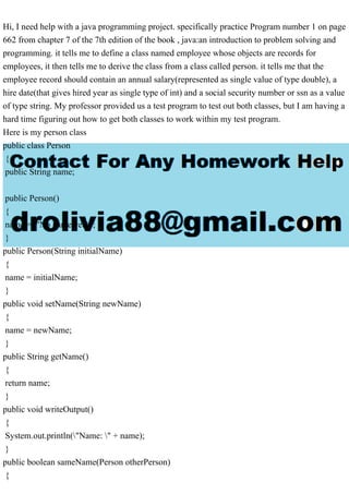 Hi, I need help with a java programming project. specifically practice Program number 1 on page
662 from chapter 7 of the 7th edition of the book , java:an introduction to problem solving and
programming. it tells me to define a class named employee whose objects are records for
employees, it then tells me to derive the class from a class called person. it tells me that the
employee record should contain an annual salary(represented as single value of type double), a
hire date(that gives hired year as single type of int) and a social security number or ssn as a value
of type string. My professor provided us a test program to test out both classes, but I am having a
hard time figuring out how to get both classes to work within my test program.
Here is my person class
public class Person
{
public String name;
public Person()
{
name = "No name yet.";
}
public Person(String initialName)
{
name = initialName;
}
public void setName(String newName)
{
name = newName;
}
public String getName()
{
return name;
}
public void writeOutput()
{
System.out.println("Name: " + name);
}
public boolean sameName(Person otherPerson)
{
 