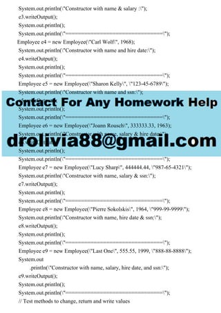 System.out.println("Constructor with name & salary :");
e3.writeOutput();
System.out.println();
System.out.println("===============================");
Employee e4 = new Employee("Carl Wolf", 1968);
System.out.println("Constructor with name and hire date:");
e4.writeOutput();
System.out.println();
System.out.println("===============================");
Employee e5 = new Employee("Sharon Kelly", "123-45-6789");
System.out.println("Constructor with name and ssn:");
e5.writeOutput();
System.out.println();
System.out.println("===============================");
Employee e6 = new Employee("Joann Rousch", 333333.33, 1963);
System.out.println("Constructor with name, salary & hire date:");
e6.writeOutput();
System.out.println();
System.out.println("===============================");
Employee e7 = new Employee("Lucy Sharp", 444444.44, "987-65-4321");
System.out.println("Constructor with name, salary & ssn:");
e7.writeOutput();
System.out.println();
System.out.println("===============================");
Employee e8 = new Employee("Pierre Sokolskis", 1964, "999-99-9999");
System.out.println("Constructor with name, hire date & ssn:");
e8.writeOutput();
System.out.println();
System.out.println("===============================");
Employee e9 = new Employee("Last One", 555.55, 1999, "888-88-8888");
System.out
.println("Constructor with name, salary, hire date, and ssn:");
e9.writeOutput();
System.out.println();
System.out.println("===============================");
// Test methods to change, return and write values
 