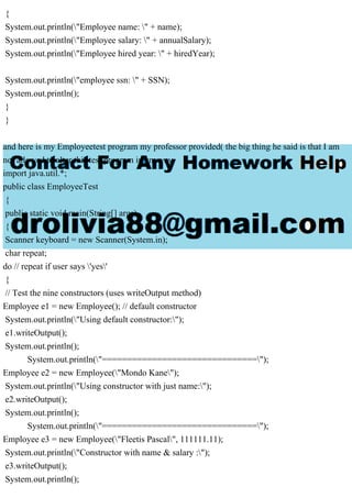 {
System.out.println("Employee name: " + name);
System.out.println("Employee salary: " + annualSalary);
System.out.println("Employee hired year: " + hiredYear);
System.out.println("employee ssn: " + SSN);
System.out.println();
}
}
and here is my Employeetest program my professor provided( the big thing he said is that I am
not allowed to alter this test program in anyway.
import java.util.*;
public class EmployeeTest
{
public static void main(String[] args)
{
Scanner keyboard = new Scanner(System.in);
char repeat;
do // repeat if user says 'yes'
{
// Test the nine constructors (uses writeOutput method)
Employee e1 = new Employee(); // default constructor
System.out.println("Using default constructor:");
e1.writeOutput();
System.out.println();
System.out.println("===============================");
Employee e2 = new Employee("Mondo Kane");
System.out.println("Using constructor with just name:");
e2.writeOutput();
System.out.println();
System.out.println("===============================");
Employee e3 = new Employee("Fleetis Pascal", 111111.11);
System.out.println("Constructor with name & salary :");
e3.writeOutput();
System.out.println();
 