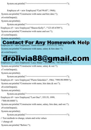 System.out.println("===============================");
Employee e4 = new Employee("Carl Wolf", 1968);
System.out.println("Constructor with name and hire date:");
e4.writeOutput();
System.out.println();
System.out.println("===============================");
Employee e5 = new Employee("Sharon Kelly", "123-45-6789");
System.out.println("Constructor with name and ssn:");
e5.writeOutput();
System.out.println();
System.out.println("===============================");
Employee e6 = new Employee("Joann Rousch", 333333.33, 1963);
System.out.println("Constructor with name, salary & hire date:");
e6.writeOutput();
System.out.println();
System.out.println("===============================");
Employee e7 = new Employee("Lucy Sharp", 444444.44, "987-65-4321");
System.out.println("Constructor with name, salary & ssn:");
e7.writeOutput();
System.out.println();
System.out.println("===============================");
Employee e8 = new Employee("Pierre Sokolskis", 1964, "999-99-9999");
System.out.println("Constructor with name, hire date & ssn:");
e8.writeOutput();
System.out.println();
System.out.println("===============================");
Employee e9 = new Employee("Last One", 555.55, 1999,
"888-88-8888");
System.out.println("Constructor with name, salary, hire date, and ssn:");
e9.writeOutput();
System.out.println();
System.out.println("===============================");
// Test methods to change, return and write values
// change all
System.out.println("Before:");
 