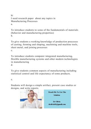 hi
I need research paper about any topics in
Manufacturing Processes
a.
To introduce students to some of the fundamentals of materials
(behavior and manufacturing properties)
b.
To give students a working knowledge of production processes
of casting, forming and shaping, machining and machine tools,
sheet metal, and joining processes
c.
To introduce students computer integrated manufacturing,
flexible manufacturing systems and other modern technologies
in manufacturing
d.
To give students common aspects of manufacturing including
statistical control and life expectancy of some products.
e.
Students will design a simple artifact, present case studies or
designs, and write reports
 