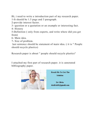 Hi, i need to write a introduction part of my research paper.
1-It should be 1.5 page and 3 paragraph.
2-provide interest factor.
3- question or a quotation or an example or interesting fact.
4- History
5-Definition ( only from experts, and write where did you get
from)
6- Main idea.
7- Size of problem.
last sentence should be statement of main idea. ( it is '' People
should recycle plastics)
Research paper is about '' people should recycle plastics''
I attached my first part of research paper. it is annotated
bibliography paper.
 