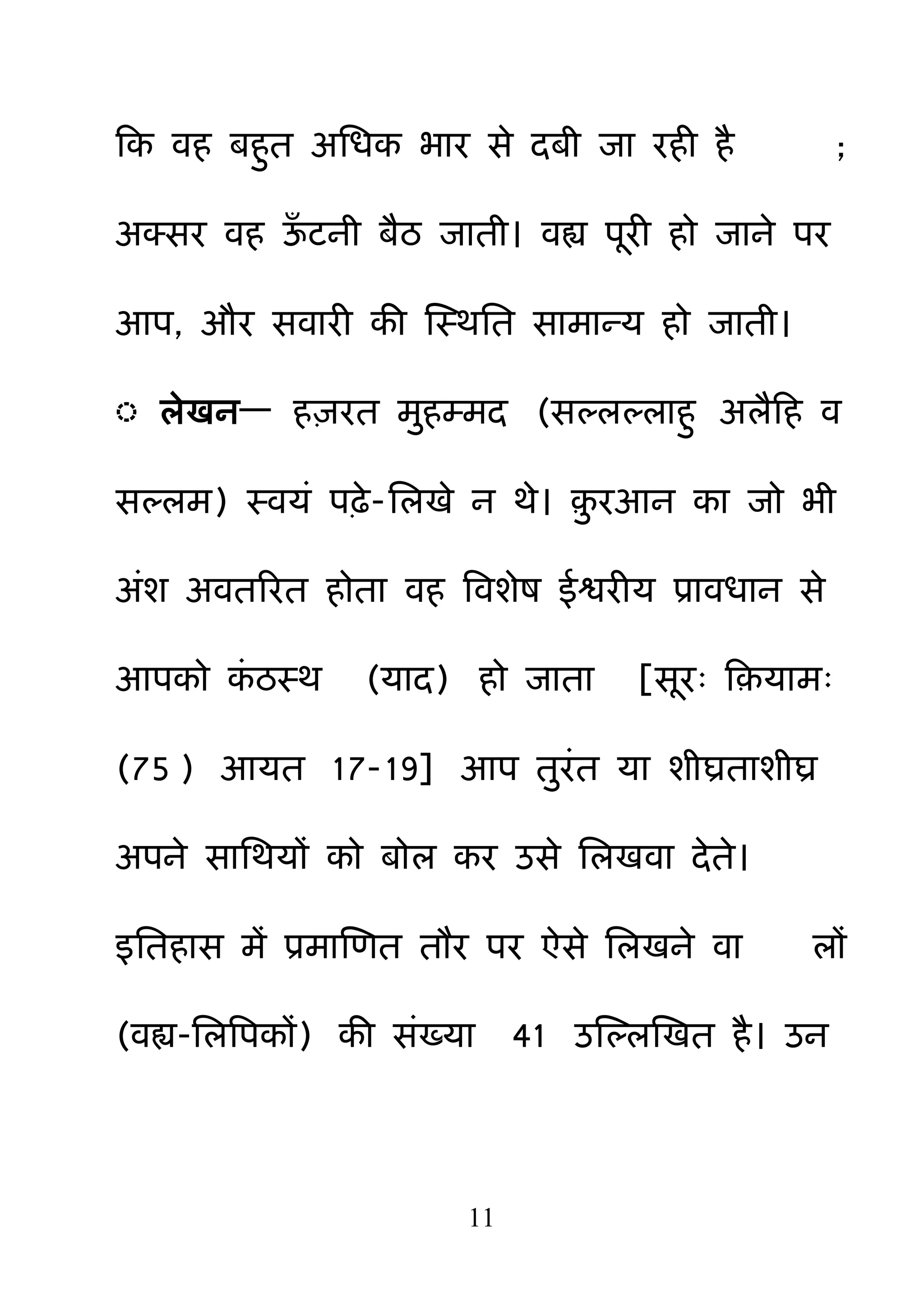 11
हक वह फह़ुत अनधक बाय से दफी जा यही है ;
अक्सय वह ऊॉ टनी फैठ जाती। वह्य ऩयी हो जाने ऩय
आऩ, औय सवायी की क्षस्थनत साभान्म हो जाती।
◌ रेखन— ह़ियत भ़ुहम्भद (सल्रल्राह़ु अरैहह व
सल्रभ) स्वमॊ ऩढ़े-नरखे न थे। ़़ु यआन का जो बी
अॊश अवतरयत होता वह बवशेष ईश्वयीम प्रावधान से
आऩको कॊ ठस्थ (माद) हो जाता [सय् ह़माभ्
(75 ) आमत 17-19] आऩ त़ुयॊत मा शीघ्रताशीघ्र
अऩने सानथमों को फोर कय उसे नरखवा देते।
इनतहास भें प्रभाक्षणत तौय ऩय ऐसे नरखने वा रों
(वह्य-नरबऩकों) की सॊख्मा 41 उक्षल्रक्षखत है। उन
 