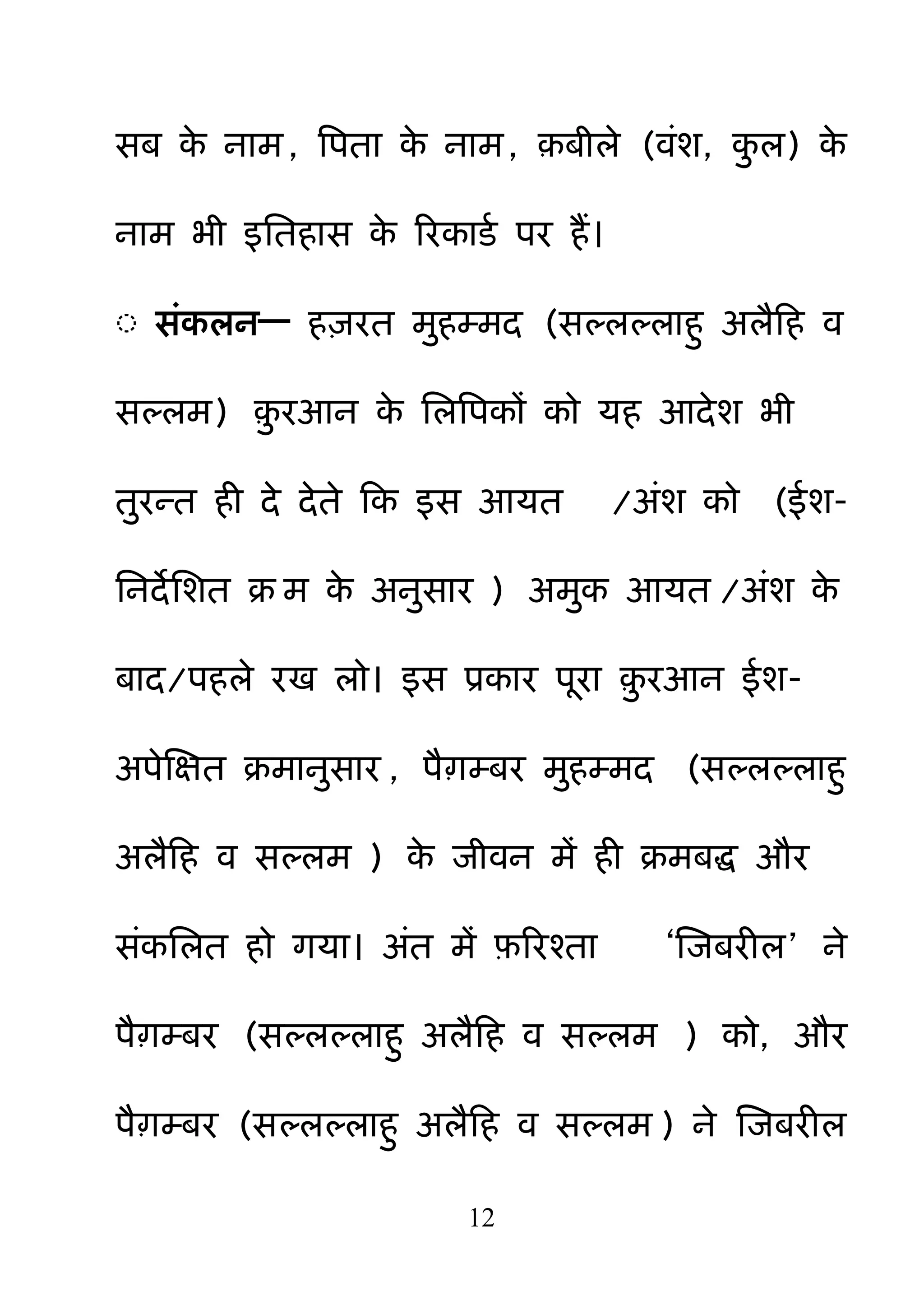 12
सफ के नाभ, बऩता के नाभ, ़फीरे (वॊश, क़ु र) के
नाभ बी इनतहास के रयकाडम ऩय हैं।
◌ सॊकरन— ह़ियत भ़ुहम्भद (सल्रल्राह़ु अरैहह व
सल्रभ) ़़ु यआन के नरबऩकों को मह आदेश बी
त़ुयन्त ही दे देते हक इस आमत /अॊश को (ईश-
ननदेनशत क्र भ के अऩुसाय ) अभ़ुक आमत /अॊश के
फाद/ऩहरे यख रो। इस प्रकाय ऩया ़़ु यआन ईश-
अऩेक्षऺत क्रभाऩुसाय , ऩैाम्फय भ़ुहम्भद (सल्रल्राह़ु
अरैहह व सल्रभ ) के जीवन भें ही क्रभफि औय
सॊकनरत हो गमा। अॊत भें फ़रयश्ता ―क्षजफयीर‖ ने
ऩैाम्फय (सल्रल्राह़ु अरैहह व सल्रभ ) को, औय
ऩैाम्फय (सल्रल्राह़ु अरैहह व सल्रभ ) ने क्षजफयीर
 