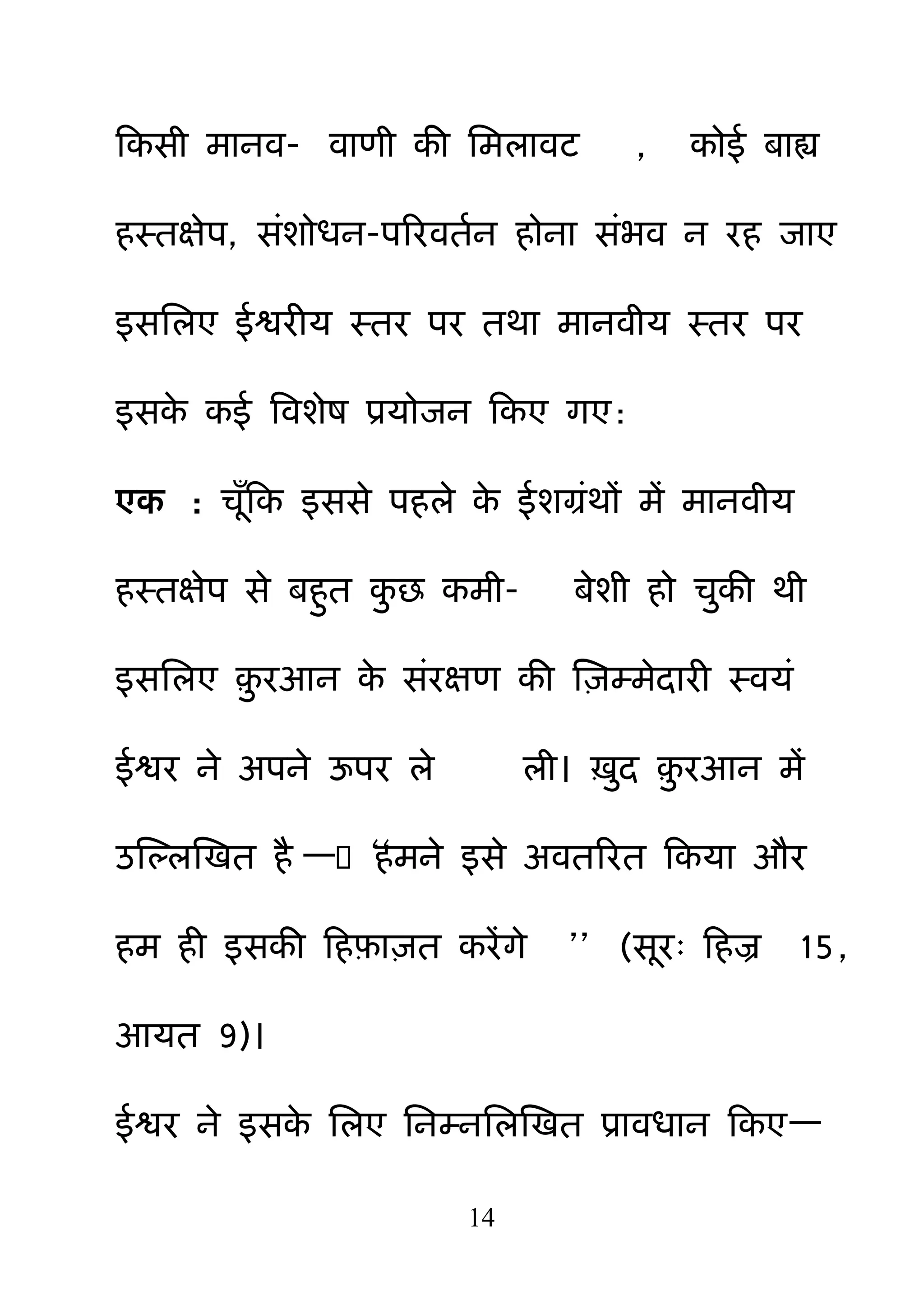 14
हकसी भानव- वाणी की नभरावट , कोई फाह्य
हस्तऺेऩ, सॊशोधन-ऩरयवतमन होना सॊबव न यह जाए
इसनरए ईश्वयीम स्तय ऩय तथा भानवीम स्तय ऩय
इसके कई बवशेष प्रमोजन हकए गए:
एक : चॉहक इससे ऩहरे के ईशग्रॊथों भें भानवीम
हस्तऺेऩ से फह़ुत क़ु छ कभी- फेशी हो च़ुकी थी
इसनरए ़़ु यआन के सॊयऺण की क्ष़िम्भेदायी स्वमॊ
ईश्वय ने अऩने ऊऩय रे री। ऽ़ुद ़़ु यआन भें
उक्षल्रक्षखत है —――हभने इसे अवतरयत हकमा औय
हभ ही इसकी हहफ़ा़ित कयेंगे ‖‖ (सय् हहज्र 15,
आमत 9)।
ईश्वय ने इसके नरए ननम्ननरक्षखत प्रावधान हकए—
 