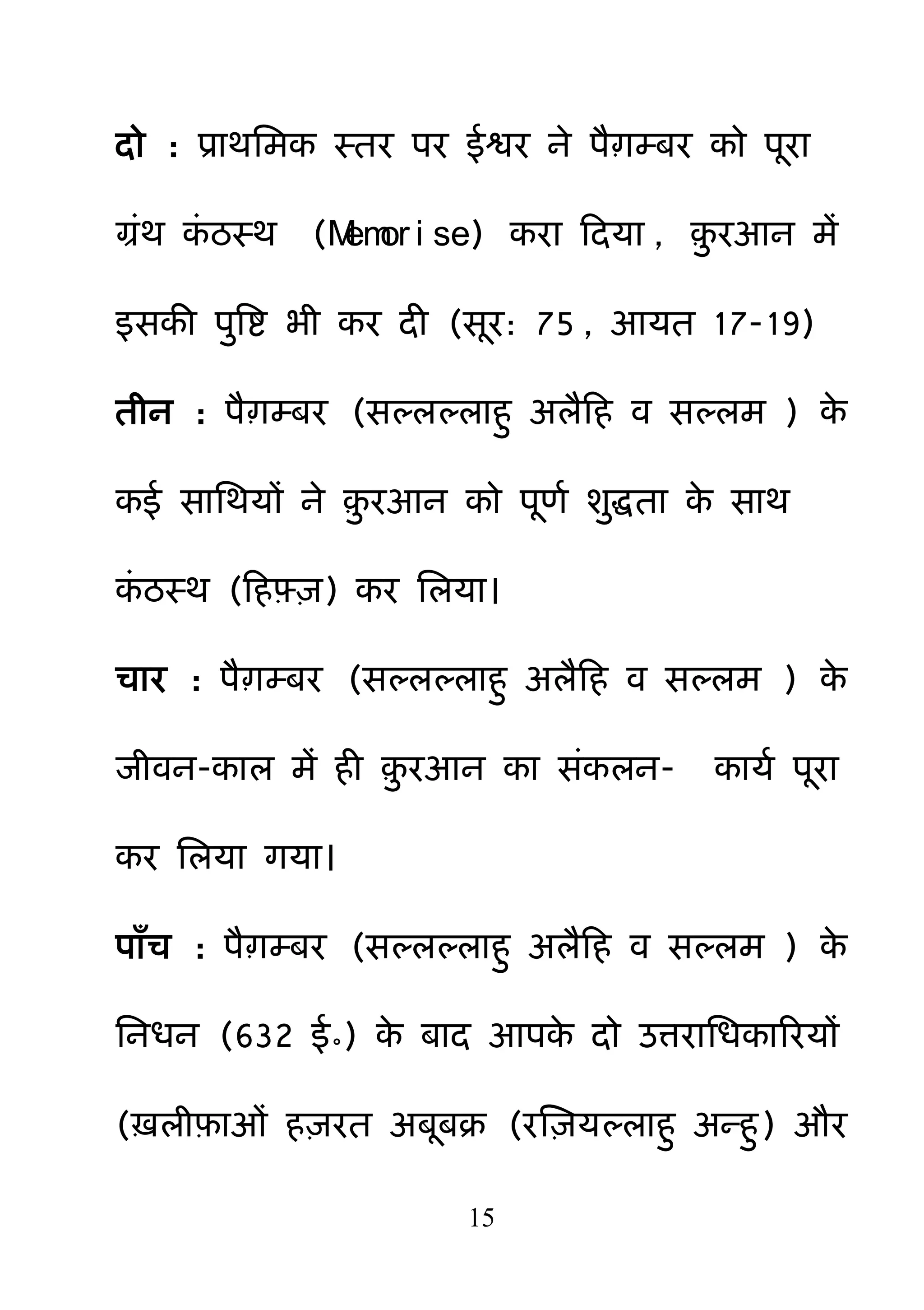 15
दो : प्राथनभक स्तय ऩय ईश्वय ने ऩैाम्फय को ऩया
ग्रॊथ कॊ ठस्थ (Memor i se) कया हदमा , ़़ु यआन भें
इसकी ऩ़ुबष्ट बी कय दी (सय: 75 , आमत 17-19)
तीन : ऩैाम्फय (सल्रल्राह़ु अरैहह व सल्रभ ) के
कई सानथमों ने ़़ु यआन को ऩणम श़ुिता के साथ
कॊ ठस्थ (हहफ़़्ि) कय नरमा।
चाय : ऩैाम्फय (सल्रल्राह़ु अरैहह व सल्रभ ) के
जीवन-कार भें ही ़़ु यआन का सॊकरन- कामम ऩया
कय नरमा गमा।
ऩाॉच : ऩैाम्फय (सल्रल्राह़ु अरैहह व सल्रभ ) के
ननधन (632 ई॰) के फाद आऩके दो उत्यानधकारयमों
(ऽरीफ़ाओॊ ह़ियत अफफक्र (यक्ष़िमल्राह़ु अन्ह़ु) औय
 