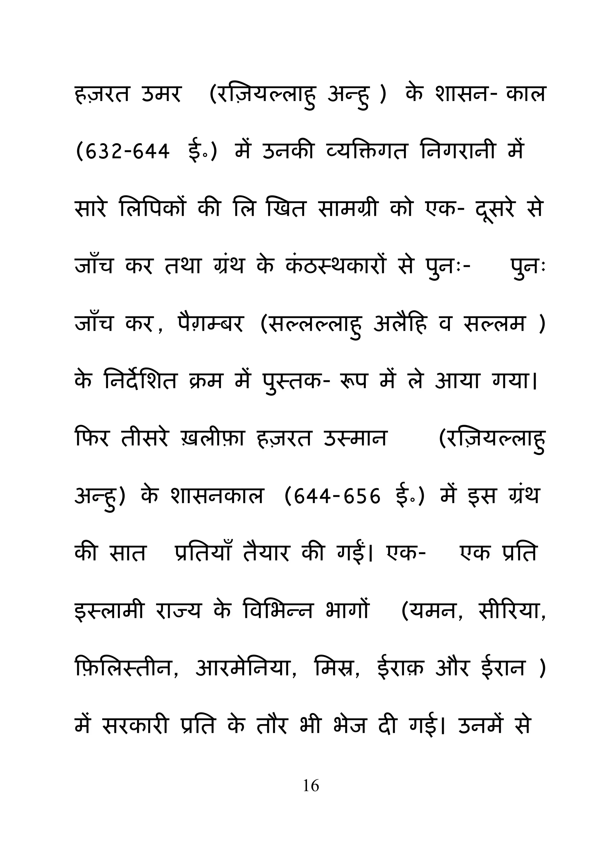 16
ह़ियत उभय (यक्ष़िमल्राह़ु अन्ह़ु ) के शासन- कार
(632-644 ई॰) भें उनकी व्मबक्तगत ननगयानी भें
साये नरबऩकों की नर क्षखत साभग्री को एक- दसये से
जाॉच कय तथा ग्रॊथ के कॊ ठस्थकायों से ऩ़ुन्- ऩ़ुन्
जाॉच कय , ऩैाम्फय (सल्रल्राह़ु अरैहह व सल्रभ )
के ननदेनशत क्रभ भें ऩ़ुस्तक- रूऩ भें रे आमा गमा।
हपय तीसये ऽरीफ़ा ह़ियत उस्भान (यक्ष़िमल्राह़ु
अन्ह़ु) के शासनकार (644-656 ई॰) भें इस ग्रॊथ
की सात प्रनतमाॉ तैमाय की गईं। एक- एक प्रनत
इस्राभी याज्म के बवनबन्न बागों (मभन, सीरयमा,
हफ़नरस्तीन, आयभेननमा, नभस्र, ईया़ औय ईयान )
भें सयकायी प्रनत के तौय बी बेज दी गई। उनभें से
 