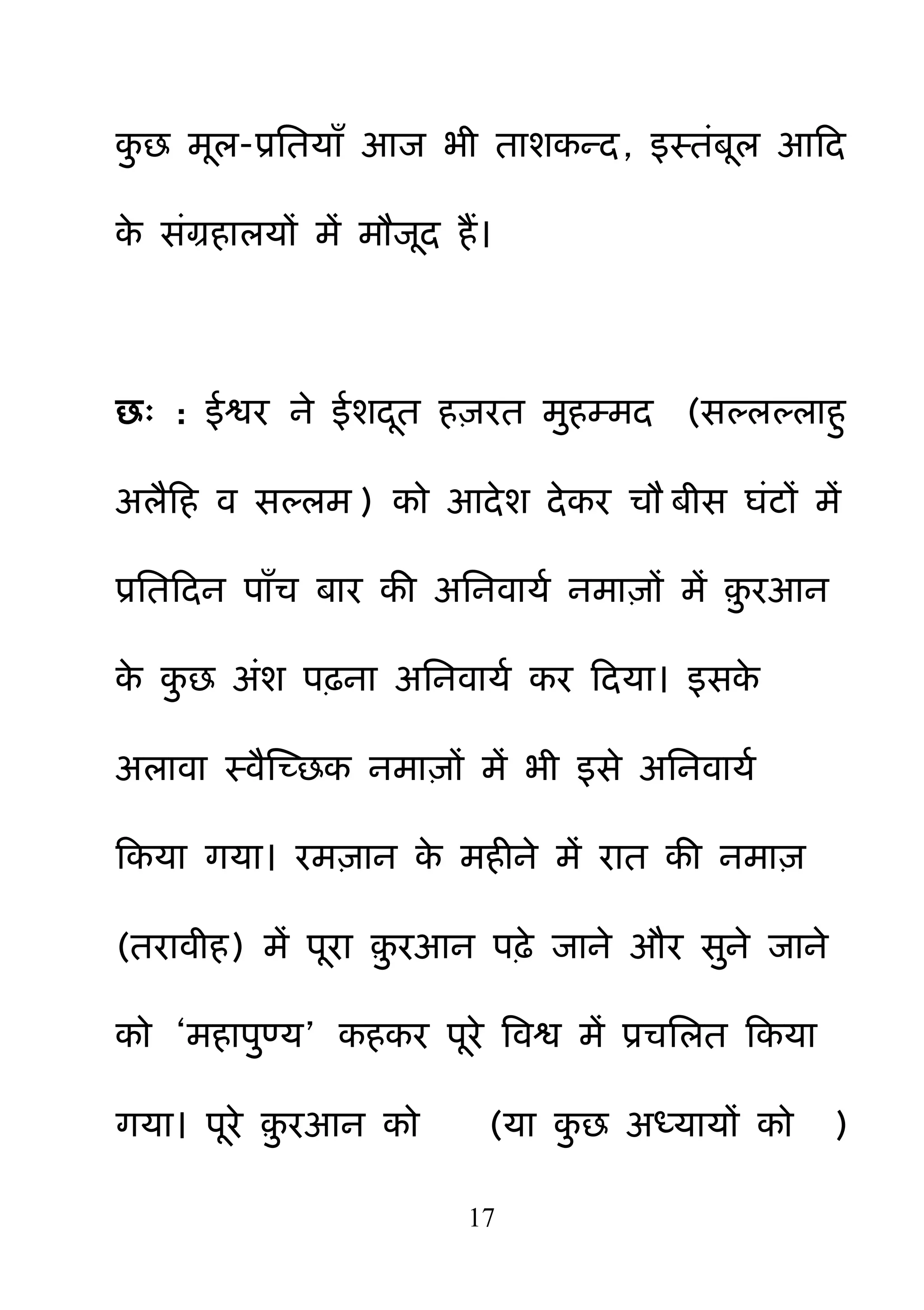 17
क़ु छ भर-प्रनतमाॉ आज बी ताशकन्द, इस्तॊफर आहद
के सॊग्रहारमों भें भौजद हैं।
छ् : ईश्वय ने ईशदत ह़ियत भ़ुहम्भद (सल्रल्राह़ु
अरैहह व सल्रभ ) को आदेश देकय चौ फीस घॊटों भें
प्रनतहदन ऩाॉच फाय की अननवामम नभा़िों भें ़़ु यआन
के क़ु छ अॊश ऩढ़ना अननवामम कय हदमा। इसके
अरावा स्वैक्षच्छक नभा़िों भें बी इसे अननवामम
हकमा गमा। यभ़िान के भहीने भें यात की नभा़ि
(तयावीह) भें ऩया ़़ु यआन ऩढ़े जाने औय स़ुने जाने
को ―भहाऩ़ुण्म‖ कहकय ऩये बवश्व भें प्रचनरत हकमा
गमा। ऩये ़़ु यआन को (मा क़ु छ अध्मामों को )
 