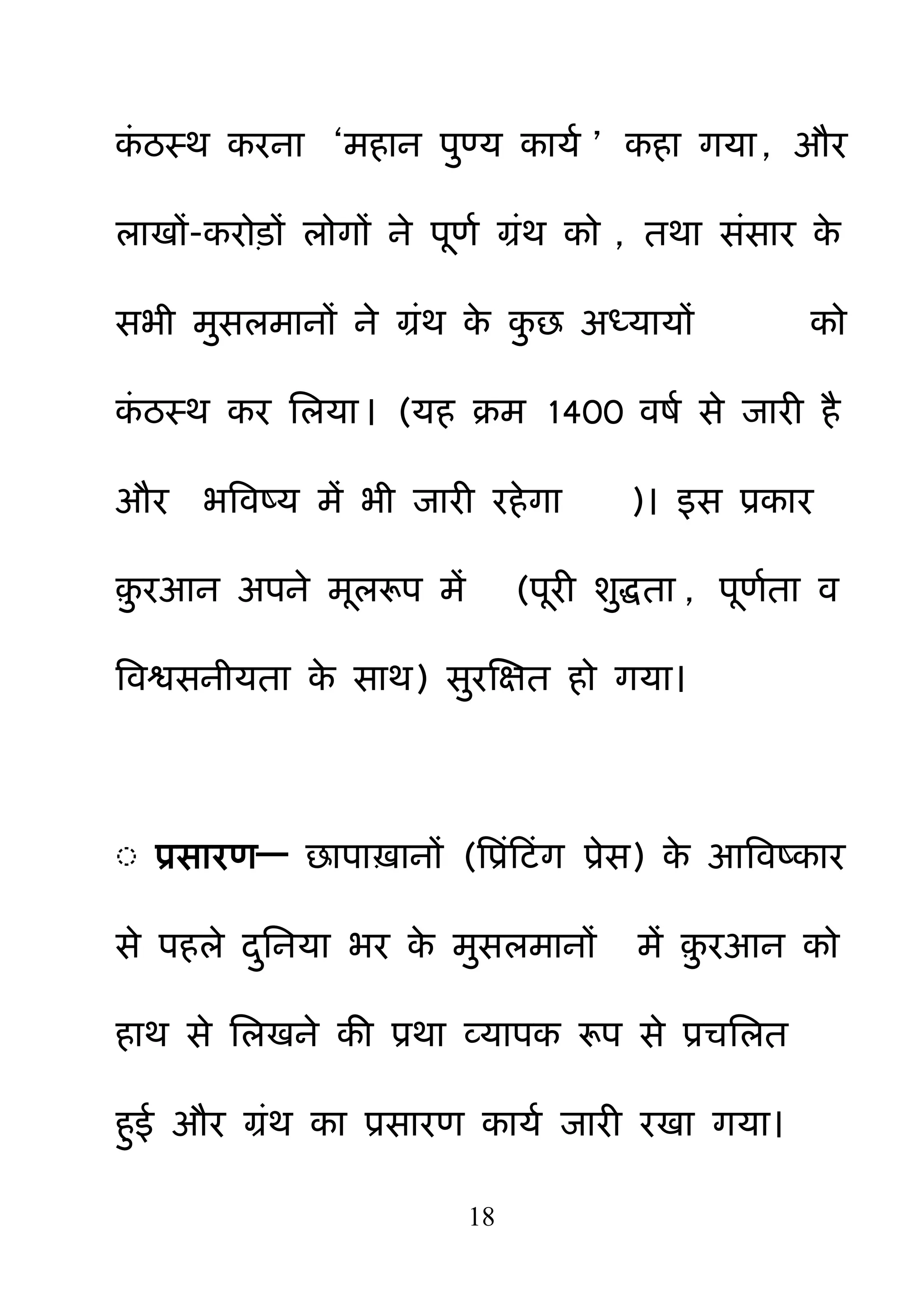 18
कॊ ठस्थ कयना ―भहान ऩ़ुण्म कामम ‖ कहा गमा, औय
राखों-कयोड़ों रोगों ने ऩणम ग्रॊथ को , तथा सॊसाय के
सबी भ़ुसरभानों ने ग्रॊथ के क़ु छ अध्मामों को
कॊ ठस्थ कय नरमा। (मह क्रभ 1400 वषम से जायी है
औय बबवष्म भें बी जायी यहेगा )। इस प्रकाय
़़ु यआन अऩने भररूऩ भें (ऩयी श़ुिता , ऩणमता व
बवश्वसनीमता के साथ) स़ुयक्षऺत हो गमा।
◌ प्रसायण— छाऩाऽानों (बप्रॊहटॊग प्रेस) के आबवष्काय
से ऩहरे द़ुननमा बय के भ़ुसरभानों भें ़़ु यआन को
हाथ से नरखने की प्रथा व्माऩक रूऩ से प्रचनरत
ह़ुई औय ग्रॊथ का प्रसायण कामम जायी यखा गमा।
 