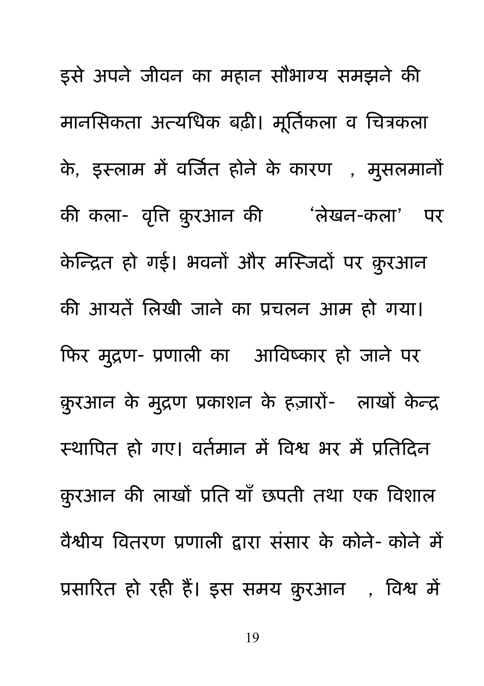 19
इसे अऩने जीवन का भहान सौबाग्म सभझने की
भाननसकता अत्मनधक फढ़ी। भनतमकरा व नचत्रकरा
के , इस्राभ भें वक्षजमत होने के कायण , भ़ुसरभानों
की करा- वरबत् ़़ु यआन की ―रेखन-करा‖ ऩय
के क्षन्रत हो गई। बवनों औय भक्षस्जदों ऩय ़़ु यआन
की आमतें नरखी जाने का प्रचरन आभ हो गमा।
हपय भ़ुरण- प्रणारी का आबवष्काय हो जाने ऩय
़़ु यआन के भ़ुरण प्रकाशन के ह़िायों- राखों के न्र
स्थाबऩत हो गए। वतमभान भें बवश्व बय भें प्रनतहदन
़़ु यआन की राखों प्रनत माॉ छऩती तथा एक बवशार
वैश्वीम बवतयण प्रणारी द्वाया सॊसाय के कोने- कोने भें
प्रसारयत हो यही हैं। इस सभम ़़ु यआन , बवश्व भें
 