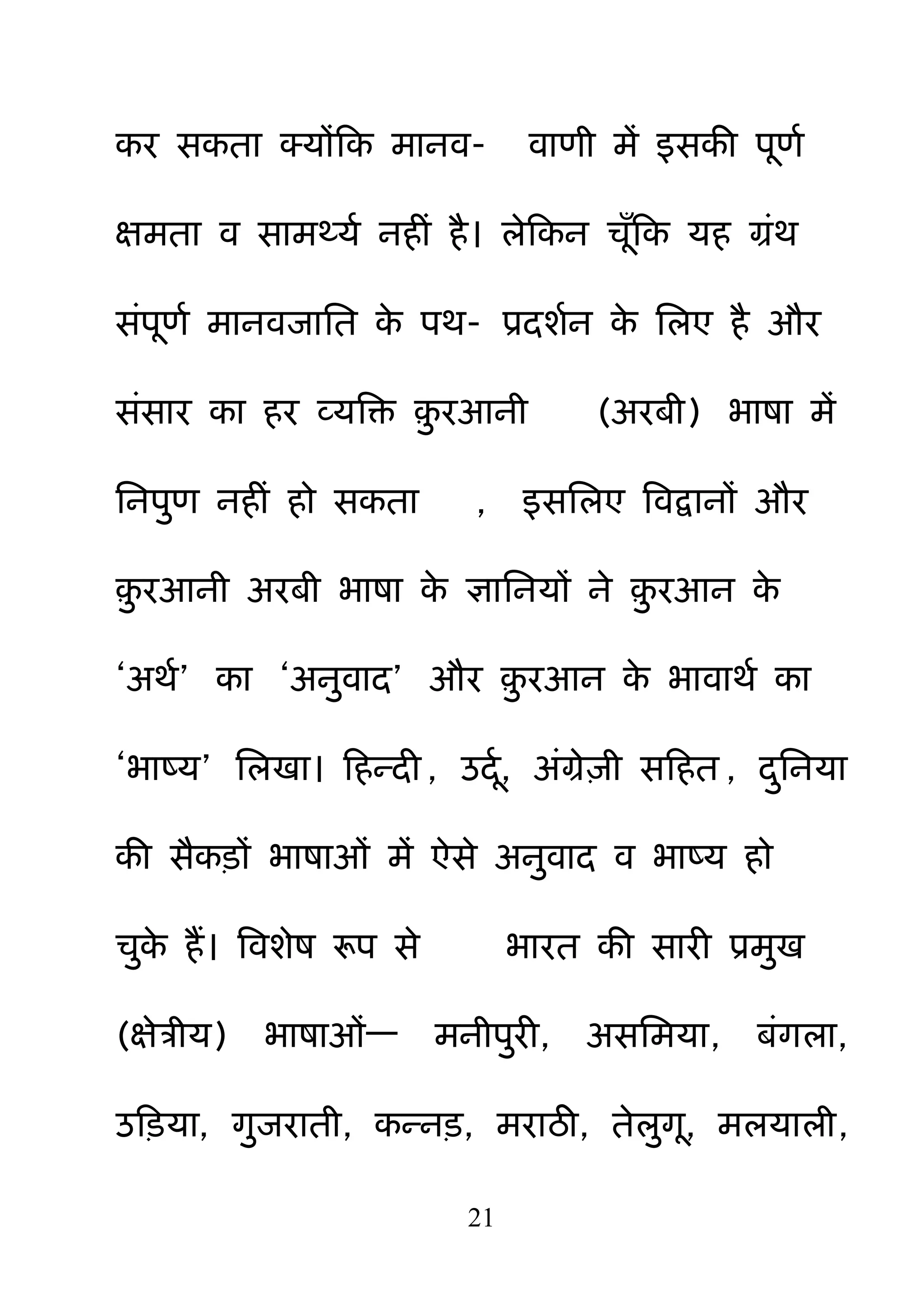 21
कय सकता क्मोंहक भानव- वाणी भें इसकी ऩणम
ऺभता व साभर्थमम नहीॊ है। रेहकन चॉहक मह ग्रॊथ
सॊऩणम भानवजानत के ऩथ- प्रदशमन के नरए है औय
सॊसाय का हय व्मबक्त ़़ु यआनी (अयफी) बाषा भें
ननऩ़ुण नहीॊ हो सकता , इसनरए बवद्वानों औय
़़ु यआनी अयफी बाषा के ऻाननमों ने ़़ु यआन के
―अथम‖ का ―अऩुवाद‖ औय ़़ु यआन के बावाथम का
―बाष्म‖ नरखा। हहन्दी , उदम, अॊग्रे़िी सहहत , द़ुननमा
की सैकड़ों बाषाओॊ भें ऐसे अऩुवाद व बाष्म हो
च़ुके हैं। बवशेष रूऩ से बायत की सायी प्रभ़ुख
(ऺेत्रीम) बाषाओॊ— भनीऩ़ुयी, असनभमा, फॊगरा,
उहड़मा, ग़ुजयाती, कन्नड़, भयाठी, तेऱुग, भरमारी,
 