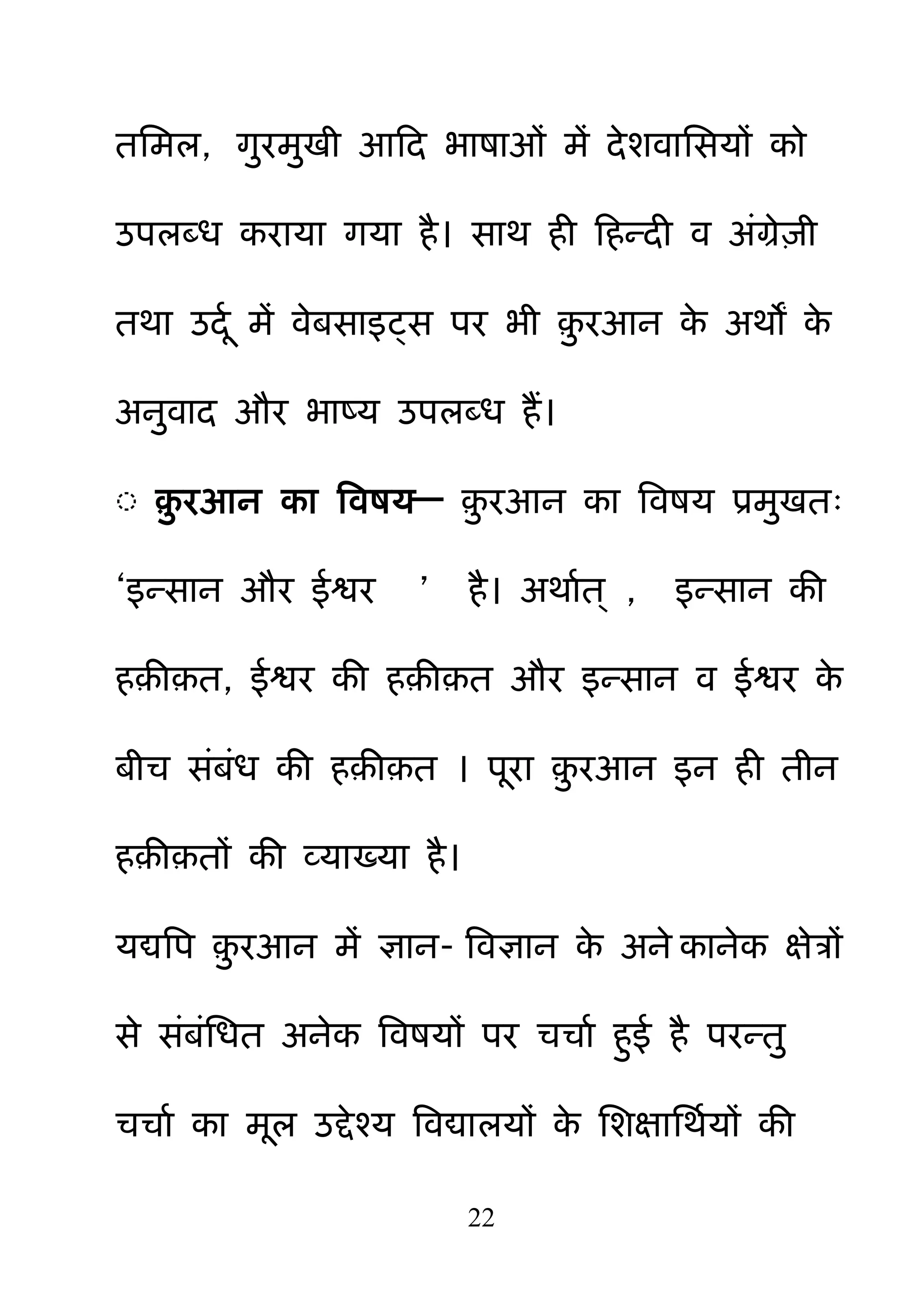 22
तनभर, ग़ुयभ़ुखी आहद बाषाओॊ भें देशवानसमों को
उऩरदध कयामा गमा है। साथ ही हहन्दी व अॊग्रे़िी
तथा उदम भें वेफसाइट्स ऩय बी ़़ु यआन के अथों के
अऩुवाद औय बाष्म उऩरदध हैं।
◌ ़़ु यआन का बवषम— ़़ु यआन का बवषम प्रभ़ुखत्
―इन्सान औय ईश्वय ‖ है। अथामत् , इन्सान की
ह़ी़त, ईश्वय की ह़ी़त औय इन्सान व ईश्वय के
फीच सॊफॊध की ह़ी़त । ऩया ़़ु यआन इन ही तीन
ह़ी़तों की व्माख्मा है।
मद्यबऩ ़़ु यआन भें ऻान- बवऻान के अने कानेक ऺेत्रों
से सॊफॊनधत अनेक बवषमों ऩय चचाम ह़ुई है ऩयन्त़ु
चचाम का भर उद्देश्म बवद्यारमों के नशऺानथममों की
 